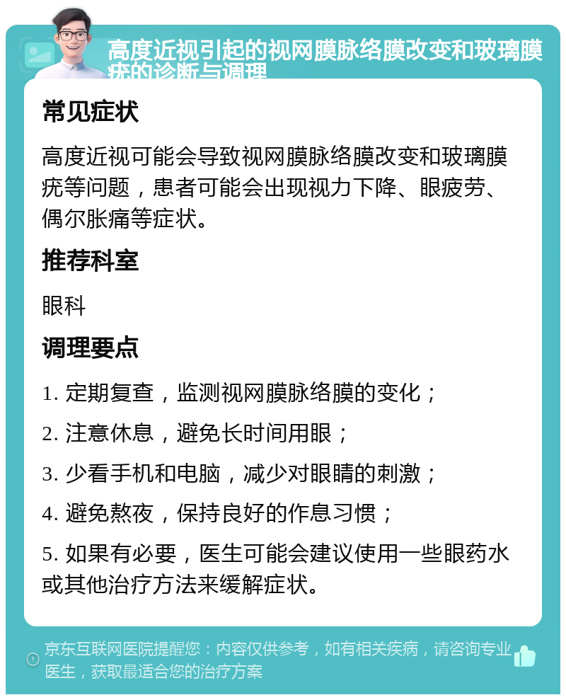 高度近视引起的视网膜脉络膜改变和玻璃膜疣的诊断与调理 常见症状 高度近视可能会导致视网膜脉络膜改变和玻璃膜疣等问题，患者可能会出现视力下降、眼疲劳、偶尔胀痛等症状。 推荐科室 眼科 调理要点 1. 定期复查，监测视网膜脉络膜的变化； 2. 注意休息，避免长时间用眼； 3. 少看手机和电脑，减少对眼睛的刺激； 4. 避免熬夜，保持良好的作息习惯； 5. 如果有必要，医生可能会建议使用一些眼药水或其他治疗方法来缓解症状。