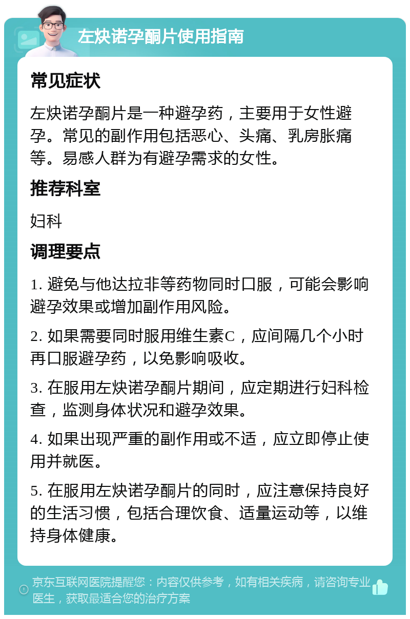 左炔诺孕酮片使用指南 常见症状 左炔诺孕酮片是一种避孕药，主要用于女性避孕。常见的副作用包括恶心、头痛、乳房胀痛等。易感人群为有避孕需求的女性。 推荐科室 妇科 调理要点 1. 避免与他达拉非等药物同时口服，可能会影响避孕效果或增加副作用风险。 2. 如果需要同时服用维生素C，应间隔几个小时再口服避孕药，以免影响吸收。 3. 在服用左炔诺孕酮片期间，应定期进行妇科检查，监测身体状况和避孕效果。 4. 如果出现严重的副作用或不适，应立即停止使用并就医。 5. 在服用左炔诺孕酮片的同时，应注意保持良好的生活习惯，包括合理饮食、适量运动等，以维持身体健康。