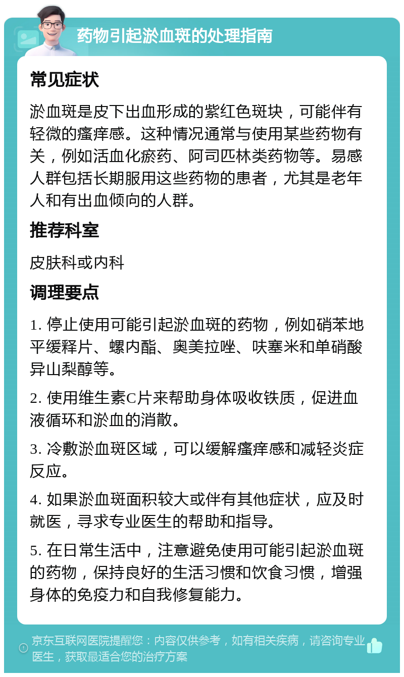 药物引起淤血斑的处理指南 常见症状 淤血斑是皮下出血形成的紫红色斑块，可能伴有轻微的瘙痒感。这种情况通常与使用某些药物有关，例如活血化瘀药、阿司匹林类药物等。易感人群包括长期服用这些药物的患者，尤其是老年人和有出血倾向的人群。 推荐科室 皮肤科或内科 调理要点 1. 停止使用可能引起淤血斑的药物，例如硝苯地平缓释片、螺内酯、奥美拉唑、呋塞米和单硝酸异山梨醇等。 2. 使用维生素C片来帮助身体吸收铁质，促进血液循环和淤血的消散。 3. 冷敷淤血斑区域，可以缓解瘙痒感和减轻炎症反应。 4. 如果淤血斑面积较大或伴有其他症状，应及时就医，寻求专业医生的帮助和指导。 5. 在日常生活中，注意避免使用可能引起淤血斑的药物，保持良好的生活习惯和饮食习惯，增强身体的免疫力和自我修复能力。