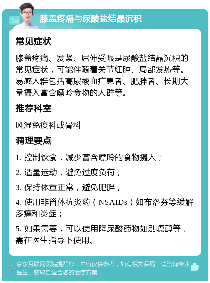 膝盖疼痛与尿酸盐结晶沉积 常见症状 膝盖疼痛、发紧、屈伸受限是尿酸盐结晶沉积的常见症状，可能伴随着关节红肿、局部发热等。易感人群包括高尿酸血症患者、肥胖者、长期大量摄入富含嘌呤食物的人群等。 推荐科室 风湿免疫科或骨科 调理要点 1. 控制饮食，减少富含嘌呤的食物摄入； 2. 适量运动，避免过度负荷； 3. 保持体重正常，避免肥胖； 4. 使用非甾体抗炎药（NSAIDs）如布洛芬等缓解疼痛和炎症； 5. 如果需要，可以使用降尿酸药物如别嘌醇等，需在医生指导下使用。