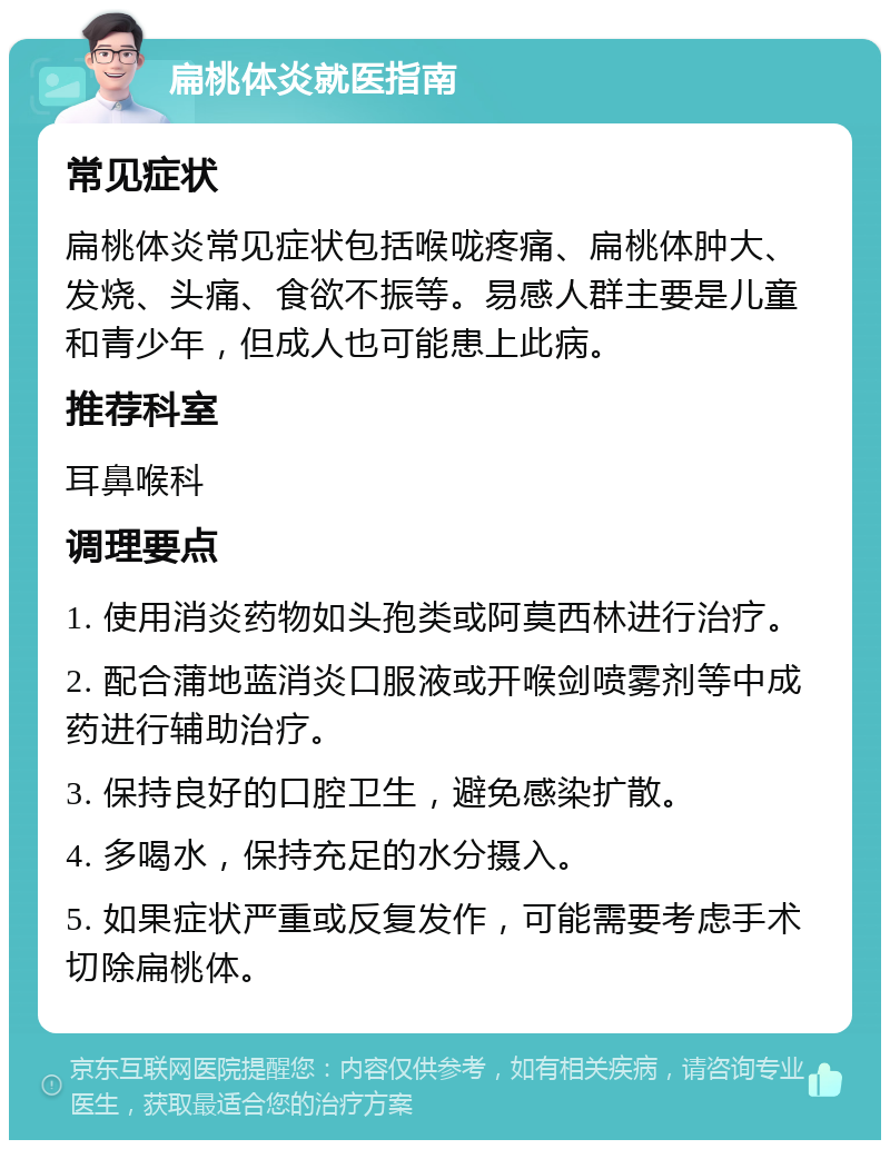 扁桃体炎就医指南 常见症状 扁桃体炎常见症状包括喉咙疼痛、扁桃体肿大、发烧、头痛、食欲不振等。易感人群主要是儿童和青少年，但成人也可能患上此病。 推荐科室 耳鼻喉科 调理要点 1. 使用消炎药物如头孢类或阿莫西林进行治疗。 2. 配合蒲地蓝消炎口服液或开喉剑喷雾剂等中成药进行辅助治疗。 3. 保持良好的口腔卫生，避免感染扩散。 4. 多喝水，保持充足的水分摄入。 5. 如果症状严重或反复发作，可能需要考虑手术切除扁桃体。