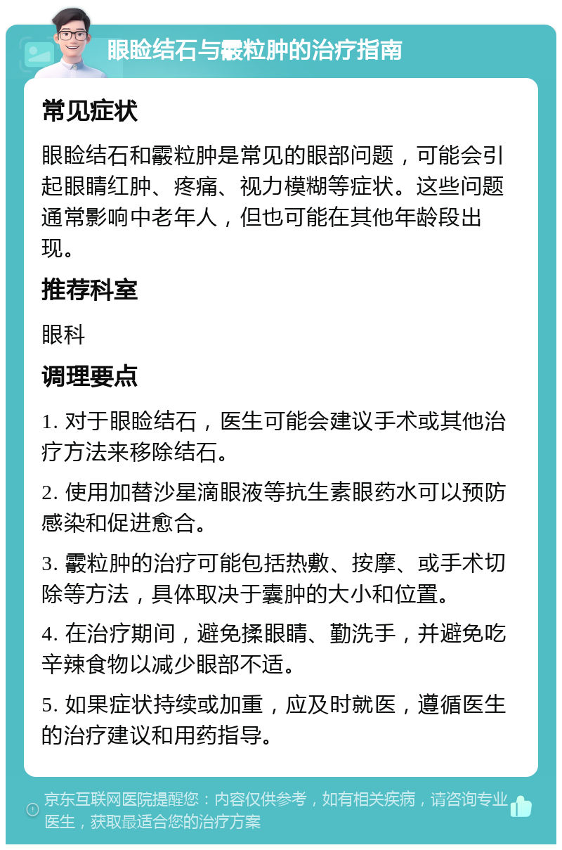 眼睑结石与霰粒肿的治疗指南 常见症状 眼睑结石和霰粒肿是常见的眼部问题，可能会引起眼睛红肿、疼痛、视力模糊等症状。这些问题通常影响中老年人，但也可能在其他年龄段出现。 推荐科室 眼科 调理要点 1. 对于眼睑结石，医生可能会建议手术或其他治疗方法来移除结石。 2. 使用加替沙星滴眼液等抗生素眼药水可以预防感染和促进愈合。 3. 霰粒肿的治疗可能包括热敷、按摩、或手术切除等方法，具体取决于囊肿的大小和位置。 4. 在治疗期间，避免揉眼睛、勤洗手，并避免吃辛辣食物以减少眼部不适。 5. 如果症状持续或加重，应及时就医，遵循医生的治疗建议和用药指导。