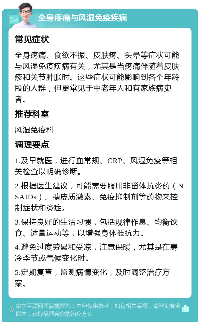 全身疼痛与风湿免疫疾病 常见症状 全身疼痛、食欲不振、皮肤疼、头晕等症状可能与风湿免疫疾病有关，尤其是当疼痛伴随着皮肤疹和关节肿胀时。这些症状可能影响到各个年龄段的人群，但更常见于中老年人和有家族病史者。 推荐科室 风湿免疫科 调理要点 1.及早就医，进行血常规、CRP、风湿免疫等相关检查以明确诊断。 2.根据医生建议，可能需要服用非甾体抗炎药（NSAIDs）、糖皮质激素、免疫抑制剂等药物来控制症状和炎症。 3.保持良好的生活习惯，包括规律作息、均衡饮食、适量运动等，以增强身体抵抗力。 4.避免过度劳累和受凉，注意保暖，尤其是在寒冷季节或气候变化时。 5.定期复查，监测病情变化，及时调整治疗方案。