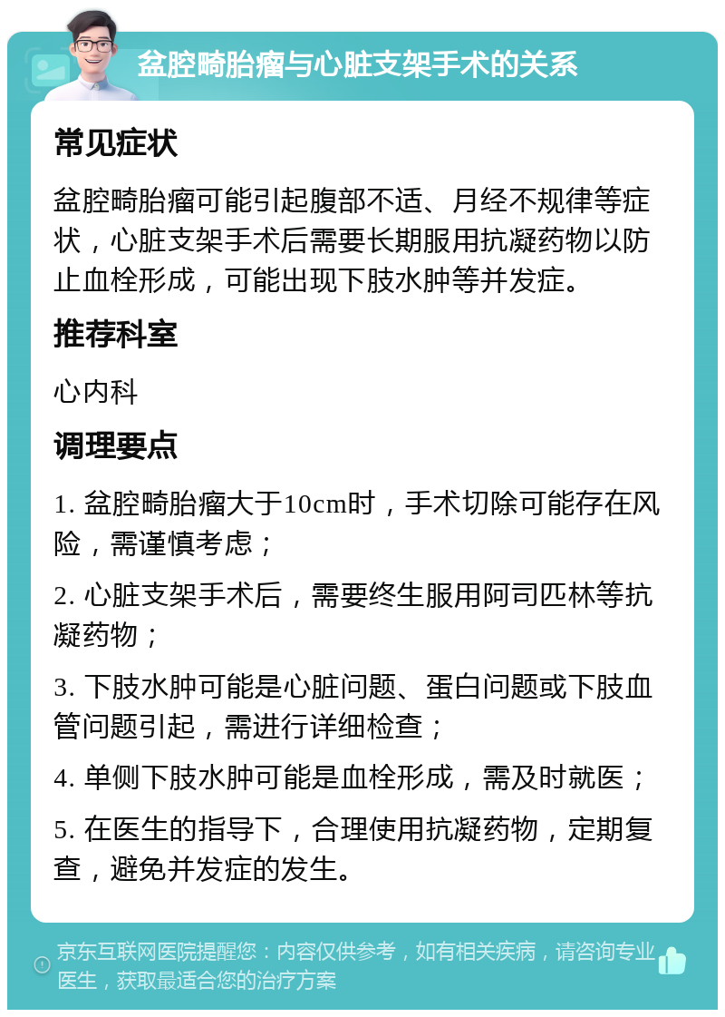 盆腔畸胎瘤与心脏支架手术的关系 常见症状 盆腔畸胎瘤可能引起腹部不适、月经不规律等症状，心脏支架手术后需要长期服用抗凝药物以防止血栓形成，可能出现下肢水肿等并发症。 推荐科室 心内科 调理要点 1. 盆腔畸胎瘤大于10cm时，手术切除可能存在风险，需谨慎考虑； 2. 心脏支架手术后，需要终生服用阿司匹林等抗凝药物； 3. 下肢水肿可能是心脏问题、蛋白问题或下肢血管问题引起，需进行详细检查； 4. 单侧下肢水肿可能是血栓形成，需及时就医； 5. 在医生的指导下，合理使用抗凝药物，定期复查，避免并发症的发生。