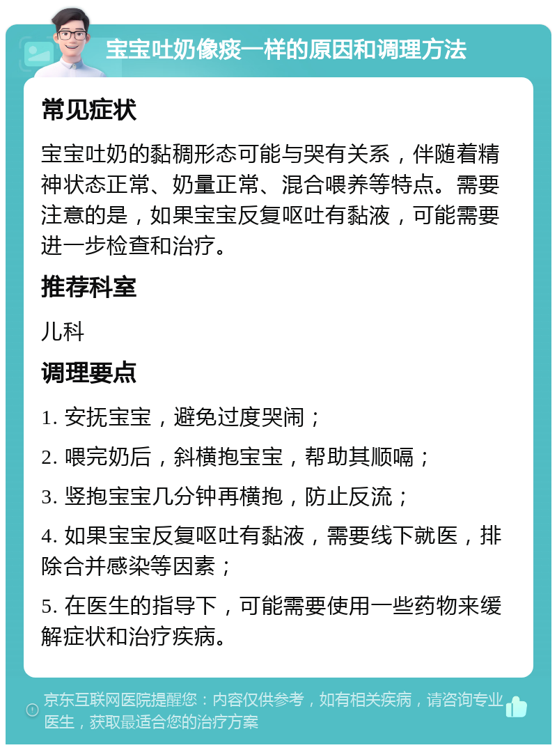 宝宝吐奶像痰一样的原因和调理方法 常见症状 宝宝吐奶的黏稠形态可能与哭有关系，伴随着精神状态正常、奶量正常、混合喂养等特点。需要注意的是，如果宝宝反复呕吐有黏液，可能需要进一步检查和治疗。 推荐科室 儿科 调理要点 1. 安抚宝宝，避免过度哭闹； 2. 喂完奶后，斜横抱宝宝，帮助其顺嗝； 3. 竖抱宝宝几分钟再横抱，防止反流； 4. 如果宝宝反复呕吐有黏液，需要线下就医，排除合并感染等因素； 5. 在医生的指导下，可能需要使用一些药物来缓解症状和治疗疾病。