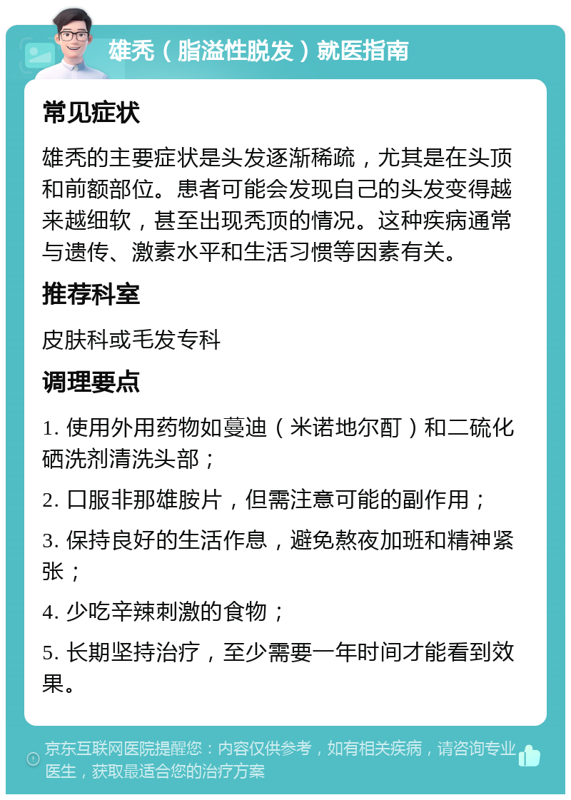 雄秃（脂溢性脱发）就医指南 常见症状 雄秃的主要症状是头发逐渐稀疏，尤其是在头顶和前额部位。患者可能会发现自己的头发变得越来越细软，甚至出现秃顶的情况。这种疾病通常与遗传、激素水平和生活习惯等因素有关。 推荐科室 皮肤科或毛发专科 调理要点 1. 使用外用药物如蔓迪（米诺地尔酊）和二硫化硒洗剂清洗头部； 2. 口服非那雄胺片，但需注意可能的副作用； 3. 保持良好的生活作息，避免熬夜加班和精神紧张； 4. 少吃辛辣刺激的食物； 5. 长期坚持治疗，至少需要一年时间才能看到效果。