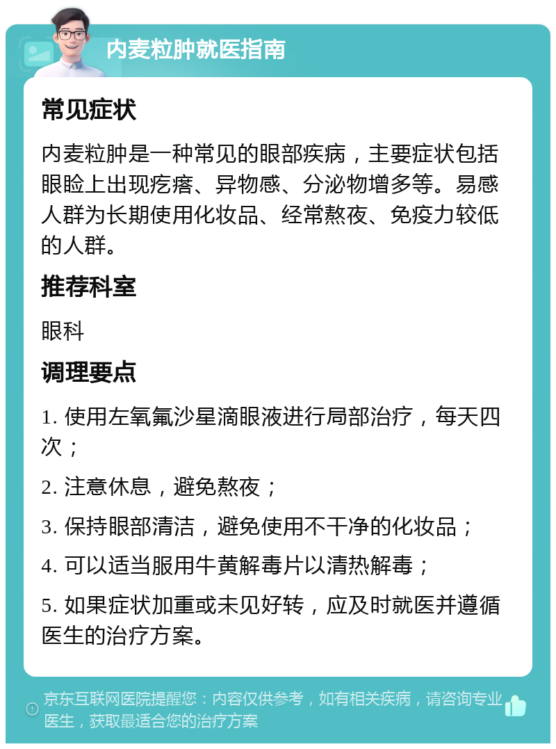 内麦粒肿就医指南 常见症状 内麦粒肿是一种常见的眼部疾病，主要症状包括眼睑上出现疙瘩、异物感、分泌物增多等。易感人群为长期使用化妆品、经常熬夜、免疫力较低的人群。 推荐科室 眼科 调理要点 1. 使用左氧氟沙星滴眼液进行局部治疗，每天四次； 2. 注意休息，避免熬夜； 3. 保持眼部清洁，避免使用不干净的化妆品； 4. 可以适当服用牛黄解毒片以清热解毒； 5. 如果症状加重或未见好转，应及时就医并遵循医生的治疗方案。