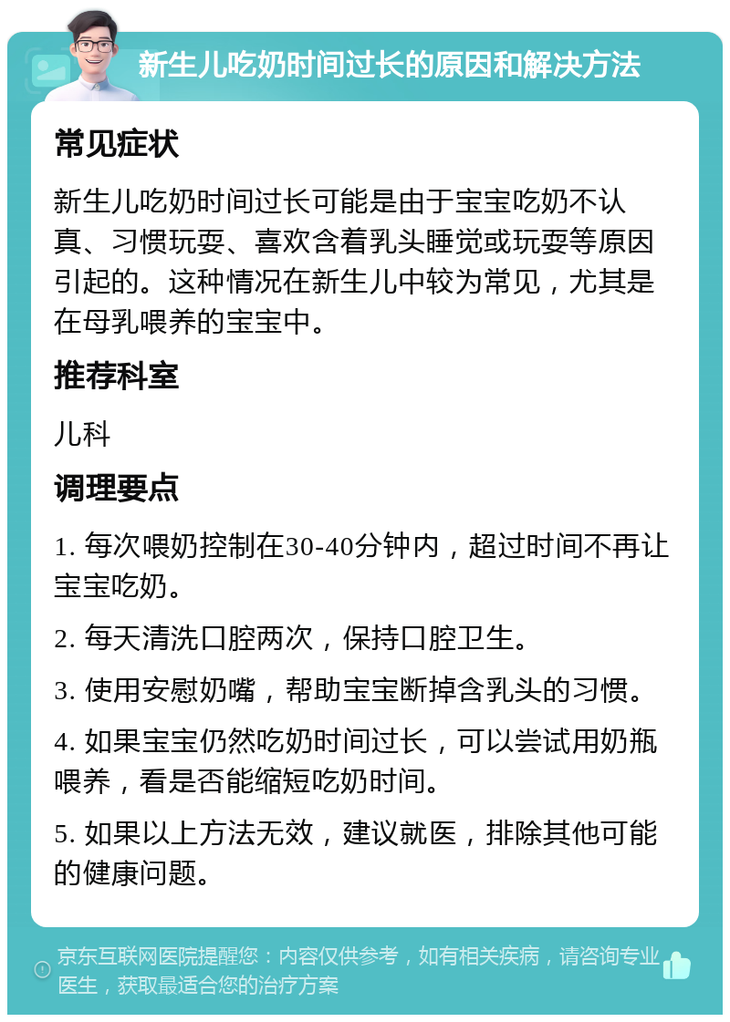 新生儿吃奶时间过长的原因和解决方法 常见症状 新生儿吃奶时间过长可能是由于宝宝吃奶不认真、习惯玩耍、喜欢含着乳头睡觉或玩耍等原因引起的。这种情况在新生儿中较为常见，尤其是在母乳喂养的宝宝中。 推荐科室 儿科 调理要点 1. 每次喂奶控制在30-40分钟内，超过时间不再让宝宝吃奶。 2. 每天清洗口腔两次，保持口腔卫生。 3. 使用安慰奶嘴，帮助宝宝断掉含乳头的习惯。 4. 如果宝宝仍然吃奶时间过长，可以尝试用奶瓶喂养，看是否能缩短吃奶时间。 5. 如果以上方法无效，建议就医，排除其他可能的健康问题。