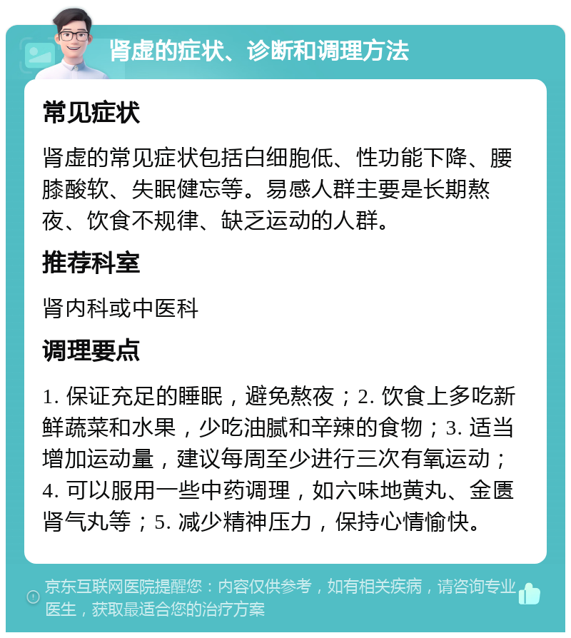 肾虚的症状、诊断和调理方法 常见症状 肾虚的常见症状包括白细胞低、性功能下降、腰膝酸软、失眠健忘等。易感人群主要是长期熬夜、饮食不规律、缺乏运动的人群。 推荐科室 肾内科或中医科 调理要点 1. 保证充足的睡眠，避免熬夜；2. 饮食上多吃新鲜蔬菜和水果，少吃油腻和辛辣的食物；3. 适当增加运动量，建议每周至少进行三次有氧运动；4. 可以服用一些中药调理，如六味地黄丸、金匮肾气丸等；5. 减少精神压力，保持心情愉快。