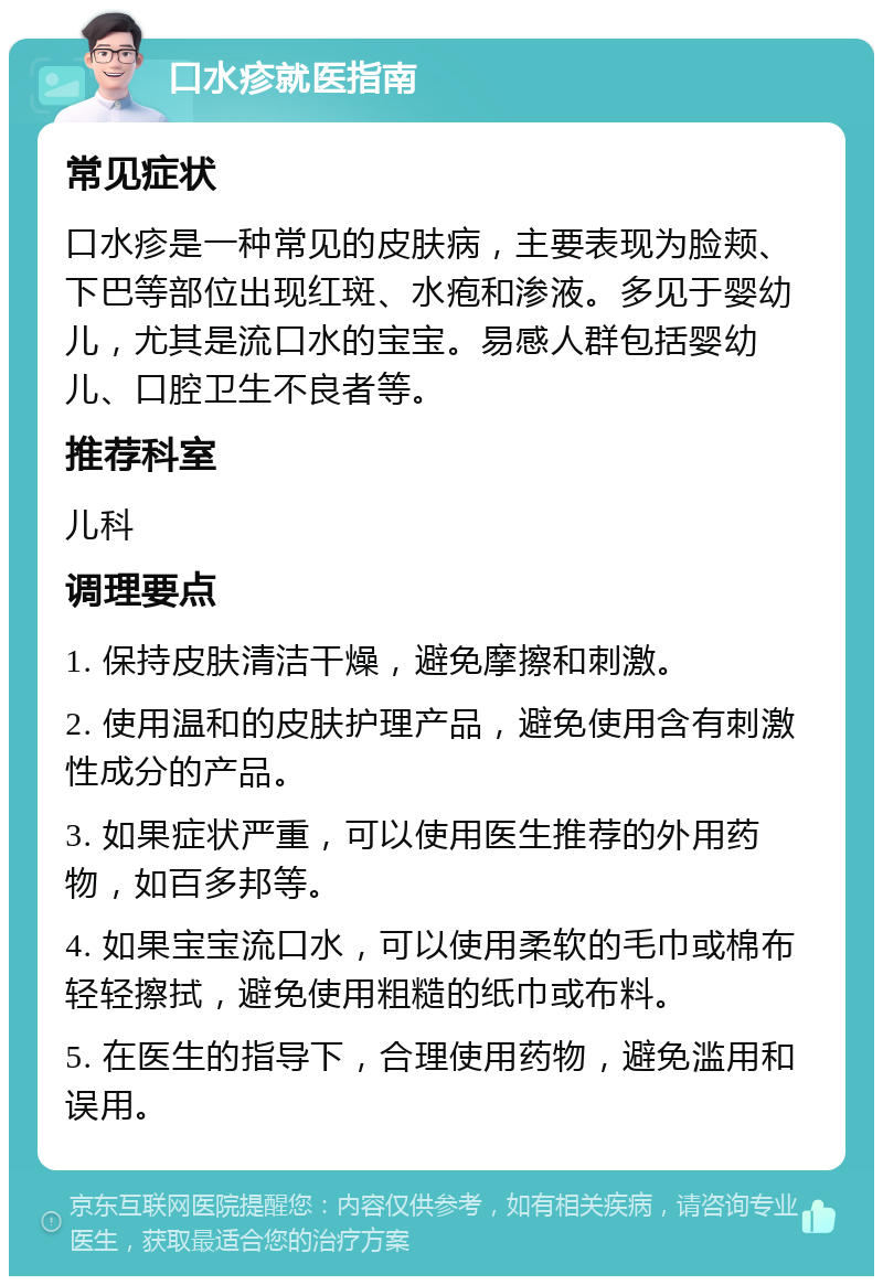 口水疹就医指南 常见症状 口水疹是一种常见的皮肤病，主要表现为脸颊、下巴等部位出现红斑、水疱和渗液。多见于婴幼儿，尤其是流口水的宝宝。易感人群包括婴幼儿、口腔卫生不良者等。 推荐科室 儿科 调理要点 1. 保持皮肤清洁干燥，避免摩擦和刺激。 2. 使用温和的皮肤护理产品，避免使用含有刺激性成分的产品。 3. 如果症状严重，可以使用医生推荐的外用药物，如百多邦等。 4. 如果宝宝流口水，可以使用柔软的毛巾或棉布轻轻擦拭，避免使用粗糙的纸巾或布料。 5. 在医生的指导下，合理使用药物，避免滥用和误用。