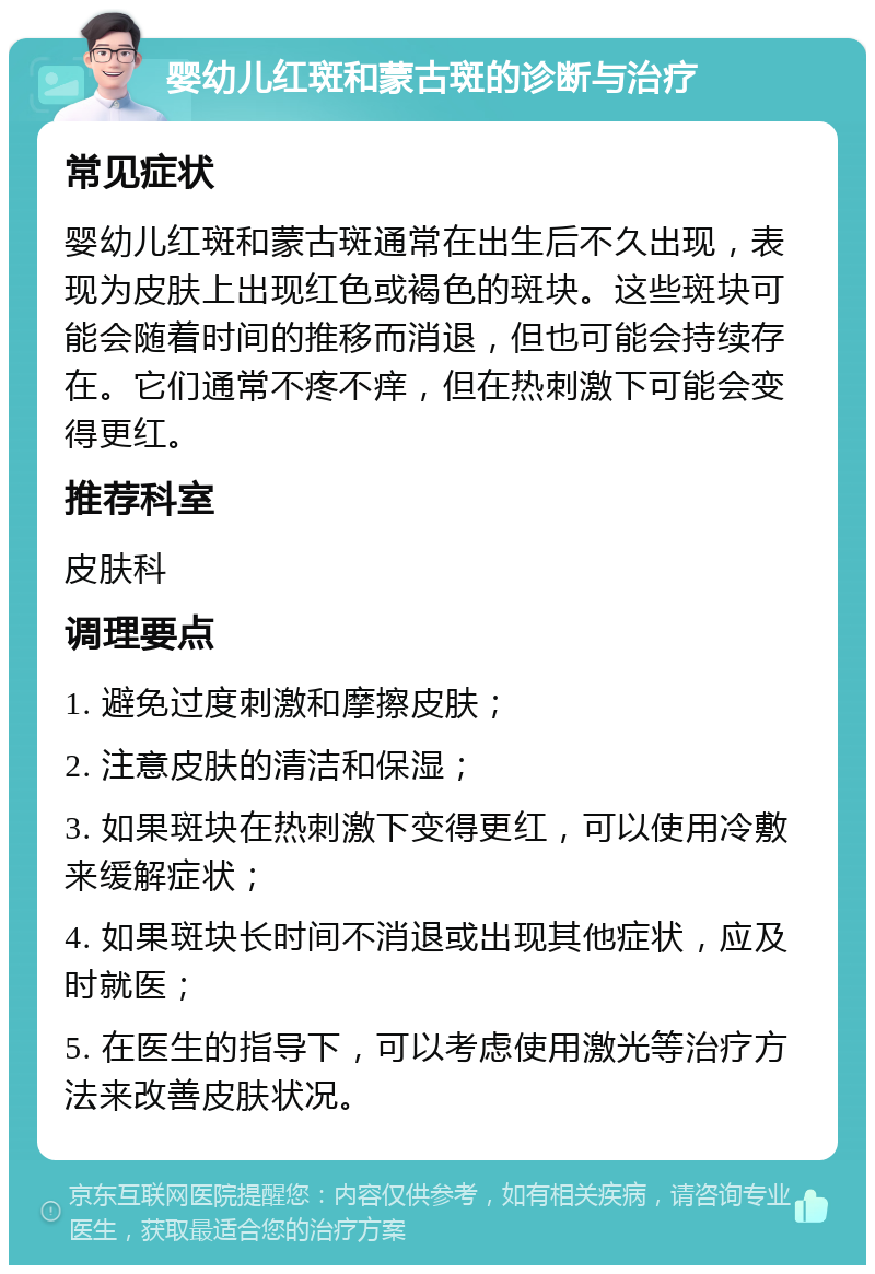 婴幼儿红斑和蒙古斑的诊断与治疗 常见症状 婴幼儿红斑和蒙古斑通常在出生后不久出现，表现为皮肤上出现红色或褐色的斑块。这些斑块可能会随着时间的推移而消退，但也可能会持续存在。它们通常不疼不痒，但在热刺激下可能会变得更红。 推荐科室 皮肤科 调理要点 1. 避免过度刺激和摩擦皮肤； 2. 注意皮肤的清洁和保湿； 3. 如果斑块在热刺激下变得更红，可以使用冷敷来缓解症状； 4. 如果斑块长时间不消退或出现其他症状，应及时就医； 5. 在医生的指导下，可以考虑使用激光等治疗方法来改善皮肤状况。