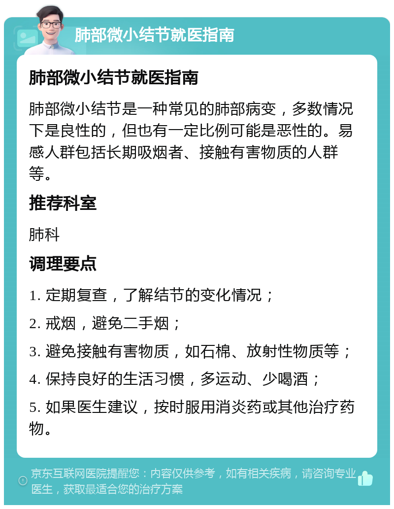 肺部微小结节就医指南 肺部微小结节就医指南 肺部微小结节是一种常见的肺部病变，多数情况下是良性的，但也有一定比例可能是恶性的。易感人群包括长期吸烟者、接触有害物质的人群等。 推荐科室 肺科 调理要点 1. 定期复查，了解结节的变化情况； 2. 戒烟，避免二手烟； 3. 避免接触有害物质，如石棉、放射性物质等； 4. 保持良好的生活习惯，多运动、少喝酒； 5. 如果医生建议，按时服用消炎药或其他治疗药物。