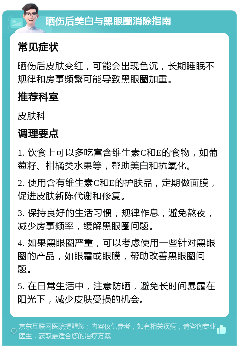 晒伤后美白与黑眼圈消除指南 常见症状 晒伤后皮肤变红，可能会出现色沉，长期睡眠不规律和房事频繁可能导致黑眼圈加重。 推荐科室 皮肤科 调理要点 1. 饮食上可以多吃富含维生素C和E的食物，如葡萄籽、柑橘类水果等，帮助美白和抗氧化。 2. 使用含有维生素C和E的护肤品，定期做面膜，促进皮肤新陈代谢和修复。 3. 保持良好的生活习惯，规律作息，避免熬夜，减少房事频率，缓解黑眼圈问题。 4. 如果黑眼圈严重，可以考虑使用一些针对黑眼圈的产品，如眼霜或眼膜，帮助改善黑眼圈问题。 5. 在日常生活中，注意防晒，避免长时间暴露在阳光下，减少皮肤受损的机会。