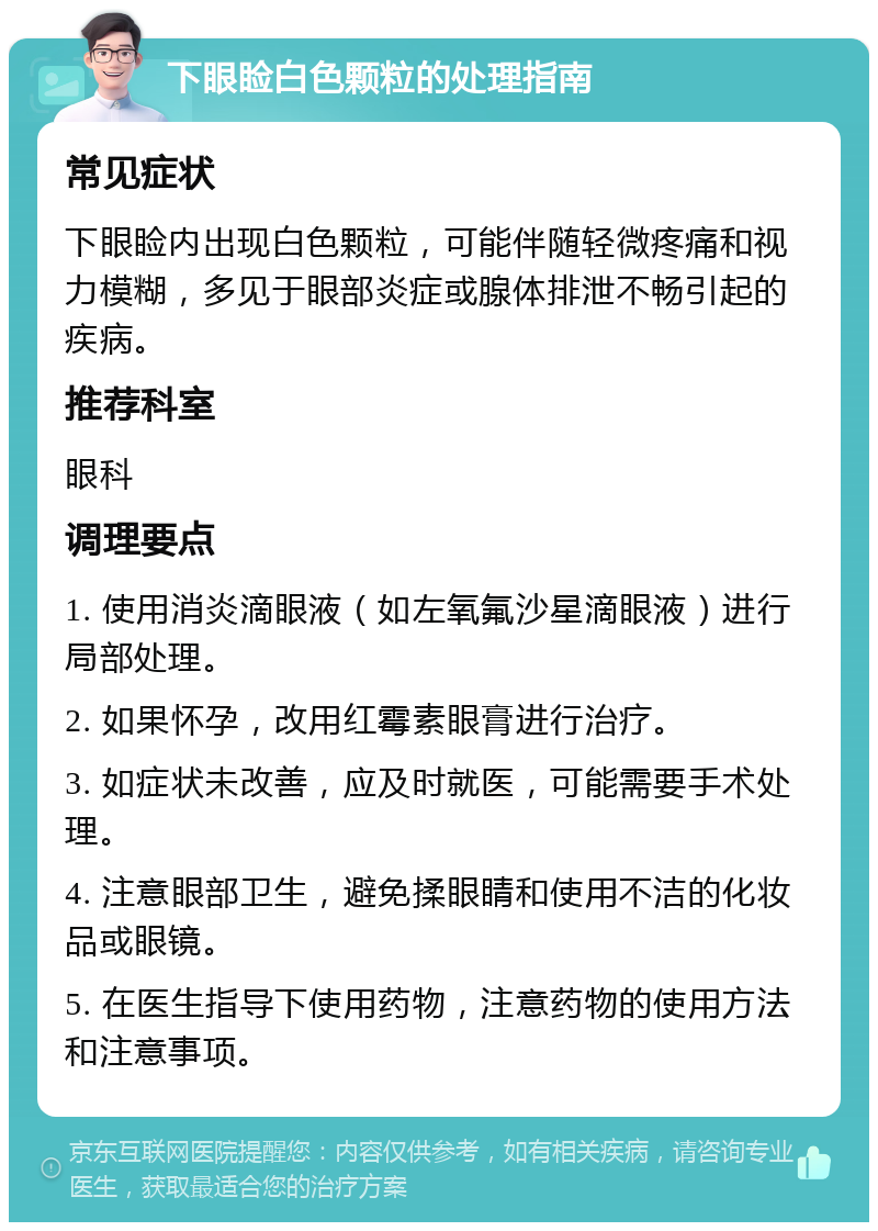 下眼睑白色颗粒的处理指南 常见症状 下眼睑内出现白色颗粒，可能伴随轻微疼痛和视力模糊，多见于眼部炎症或腺体排泄不畅引起的疾病。 推荐科室 眼科 调理要点 1. 使用消炎滴眼液（如左氧氟沙星滴眼液）进行局部处理。 2. 如果怀孕，改用红霉素眼膏进行治疗。 3. 如症状未改善，应及时就医，可能需要手术处理。 4. 注意眼部卫生，避免揉眼睛和使用不洁的化妆品或眼镜。 5. 在医生指导下使用药物，注意药物的使用方法和注意事项。