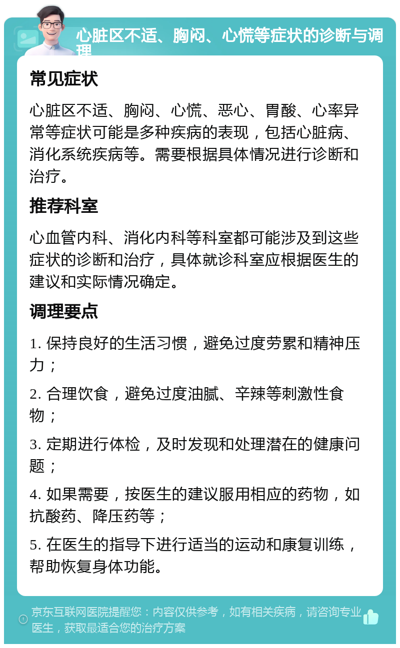 心脏区不适、胸闷、心慌等症状的诊断与调理 常见症状 心脏区不适、胸闷、心慌、恶心、胃酸、心率异常等症状可能是多种疾病的表现，包括心脏病、消化系统疾病等。需要根据具体情况进行诊断和治疗。 推荐科室 心血管内科、消化内科等科室都可能涉及到这些症状的诊断和治疗，具体就诊科室应根据医生的建议和实际情况确定。 调理要点 1. 保持良好的生活习惯，避免过度劳累和精神压力； 2. 合理饮食，避免过度油腻、辛辣等刺激性食物； 3. 定期进行体检，及时发现和处理潜在的健康问题； 4. 如果需要，按医生的建议服用相应的药物，如抗酸药、降压药等； 5. 在医生的指导下进行适当的运动和康复训练，帮助恢复身体功能。