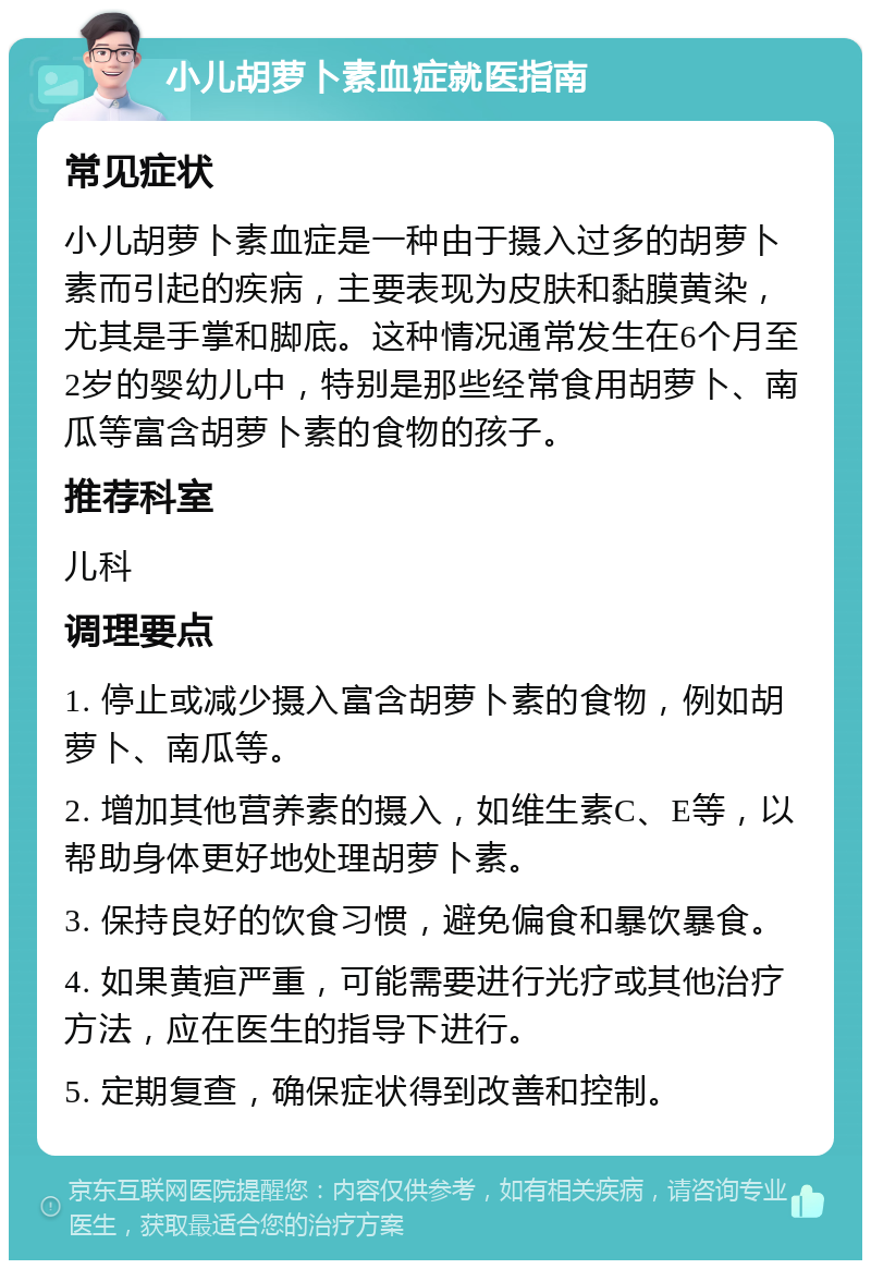 小儿胡萝卜素血症就医指南 常见症状 小儿胡萝卜素血症是一种由于摄入过多的胡萝卜素而引起的疾病，主要表现为皮肤和黏膜黄染，尤其是手掌和脚底。这种情况通常发生在6个月至2岁的婴幼儿中，特别是那些经常食用胡萝卜、南瓜等富含胡萝卜素的食物的孩子。 推荐科室 儿科 调理要点 1. 停止或减少摄入富含胡萝卜素的食物，例如胡萝卜、南瓜等。 2. 增加其他营养素的摄入，如维生素C、E等，以帮助身体更好地处理胡萝卜素。 3. 保持良好的饮食习惯，避免偏食和暴饮暴食。 4. 如果黄疸严重，可能需要进行光疗或其他治疗方法，应在医生的指导下进行。 5. 定期复查，确保症状得到改善和控制。