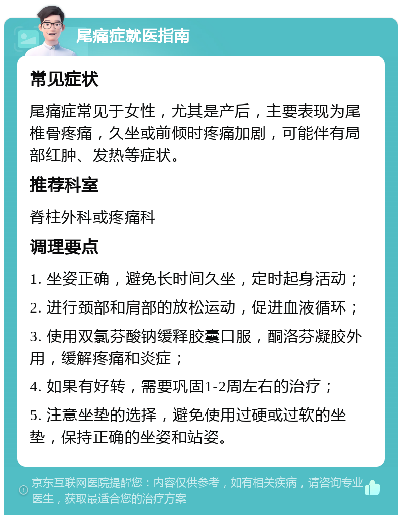 尾痛症就医指南 常见症状 尾痛症常见于女性，尤其是产后，主要表现为尾椎骨疼痛，久坐或前倾时疼痛加剧，可能伴有局部红肿、发热等症状。 推荐科室 脊柱外科或疼痛科 调理要点 1. 坐姿正确，避免长时间久坐，定时起身活动； 2. 进行颈部和肩部的放松运动，促进血液循环； 3. 使用双氯芬酸钠缓释胶囊口服，酮洛芬凝胶外用，缓解疼痛和炎症； 4. 如果有好转，需要巩固1-2周左右的治疗； 5. 注意坐垫的选择，避免使用过硬或过软的坐垫，保持正确的坐姿和站姿。