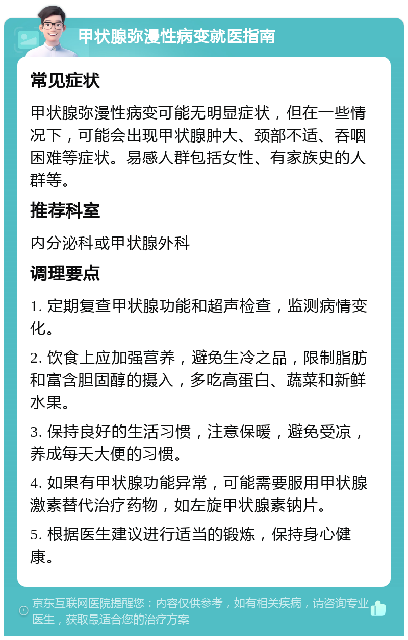 甲状腺弥漫性病变就医指南 常见症状 甲状腺弥漫性病变可能无明显症状，但在一些情况下，可能会出现甲状腺肿大、颈部不适、吞咽困难等症状。易感人群包括女性、有家族史的人群等。 推荐科室 内分泌科或甲状腺外科 调理要点 1. 定期复查甲状腺功能和超声检查，监测病情变化。 2. 饮食上应加强营养，避免生冷之品，限制脂肪和富含胆固醇的摄入，多吃高蛋白、蔬菜和新鲜水果。 3. 保持良好的生活习惯，注意保暖，避免受凉，养成每天大便的习惯。 4. 如果有甲状腺功能异常，可能需要服用甲状腺激素替代治疗药物，如左旋甲状腺素钠片。 5. 根据医生建议进行适当的锻炼，保持身心健康。