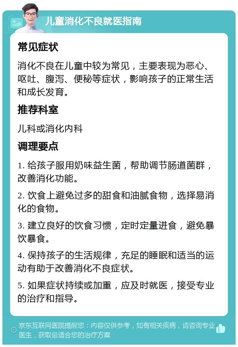 儿童消化不良就医指南 常见症状 消化不良在儿童中较为常见，主要表现为恶心、呕吐、腹泻、便秘等症状，影响孩子的正常生活和成长发育。 推荐科室 儿科或消化内科 调理要点 1. 给孩子服用奶味益生菌，帮助调节肠道菌群，改善消化功能。 2. 饮食上避免过多的甜食和油腻食物，选择易消化的食物。 3. 建立良好的饮食习惯，定时定量进食，避免暴饮暴食。 4. 保持孩子的生活规律，充足的睡眠和适当的运动有助于改善消化不良症状。 5. 如果症状持续或加重，应及时就医，接受专业的治疗和指导。