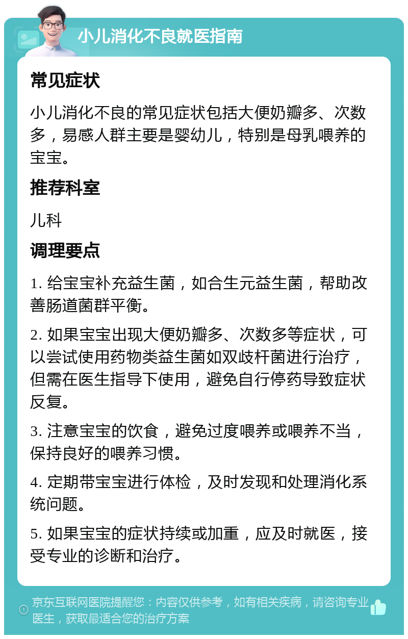 小儿消化不良就医指南 常见症状 小儿消化不良的常见症状包括大便奶瓣多、次数多，易感人群主要是婴幼儿，特别是母乳喂养的宝宝。 推荐科室 儿科 调理要点 1. 给宝宝补充益生菌，如合生元益生菌，帮助改善肠道菌群平衡。 2. 如果宝宝出现大便奶瓣多、次数多等症状，可以尝试使用药物类益生菌如双歧杆菌进行治疗，但需在医生指导下使用，避免自行停药导致症状反复。 3. 注意宝宝的饮食，避免过度喂养或喂养不当，保持良好的喂养习惯。 4. 定期带宝宝进行体检，及时发现和处理消化系统问题。 5. 如果宝宝的症状持续或加重，应及时就医，接受专业的诊断和治疗。