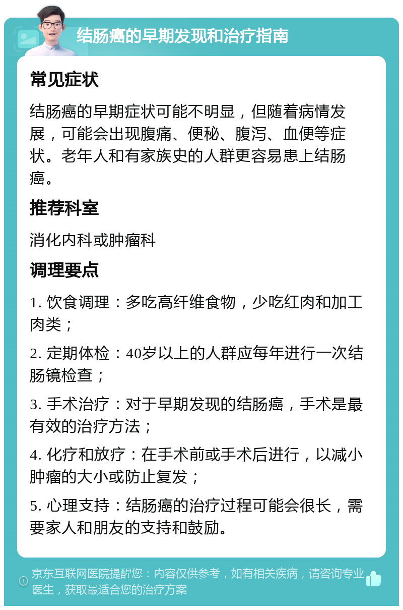 结肠癌的早期发现和治疗指南 常见症状 结肠癌的早期症状可能不明显，但随着病情发展，可能会出现腹痛、便秘、腹泻、血便等症状。老年人和有家族史的人群更容易患上结肠癌。 推荐科室 消化内科或肿瘤科 调理要点 1. 饮食调理：多吃高纤维食物，少吃红肉和加工肉类； 2. 定期体检：40岁以上的人群应每年进行一次结肠镜检查； 3. 手术治疗：对于早期发现的结肠癌，手术是最有效的治疗方法； 4. 化疗和放疗：在手术前或手术后进行，以减小肿瘤的大小或防止复发； 5. 心理支持：结肠癌的治疗过程可能会很长，需要家人和朋友的支持和鼓励。