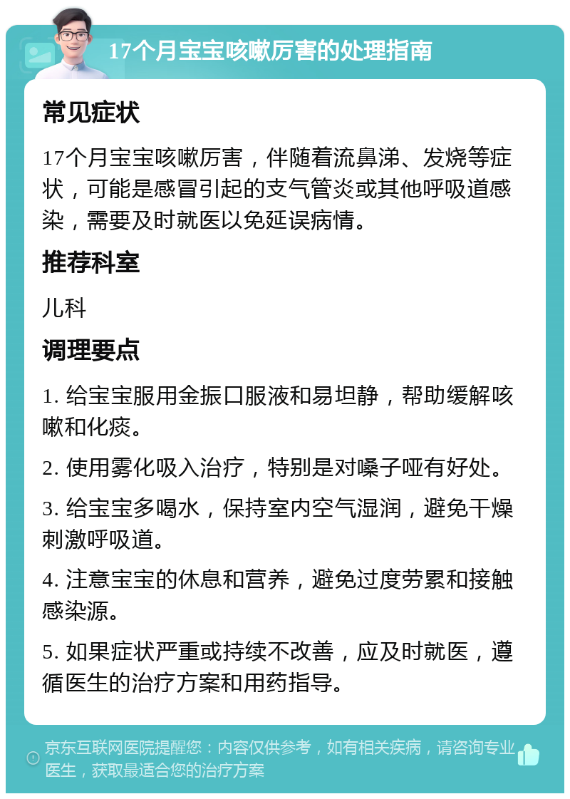 17个月宝宝咳嗽厉害的处理指南 常见症状 17个月宝宝咳嗽厉害，伴随着流鼻涕、发烧等症状，可能是感冒引起的支气管炎或其他呼吸道感染，需要及时就医以免延误病情。 推荐科室 儿科 调理要点 1. 给宝宝服用金振口服液和易坦静，帮助缓解咳嗽和化痰。 2. 使用雾化吸入治疗，特别是对嗓子哑有好处。 3. 给宝宝多喝水，保持室内空气湿润，避免干燥刺激呼吸道。 4. 注意宝宝的休息和营养，避免过度劳累和接触感染源。 5. 如果症状严重或持续不改善，应及时就医，遵循医生的治疗方案和用药指导。