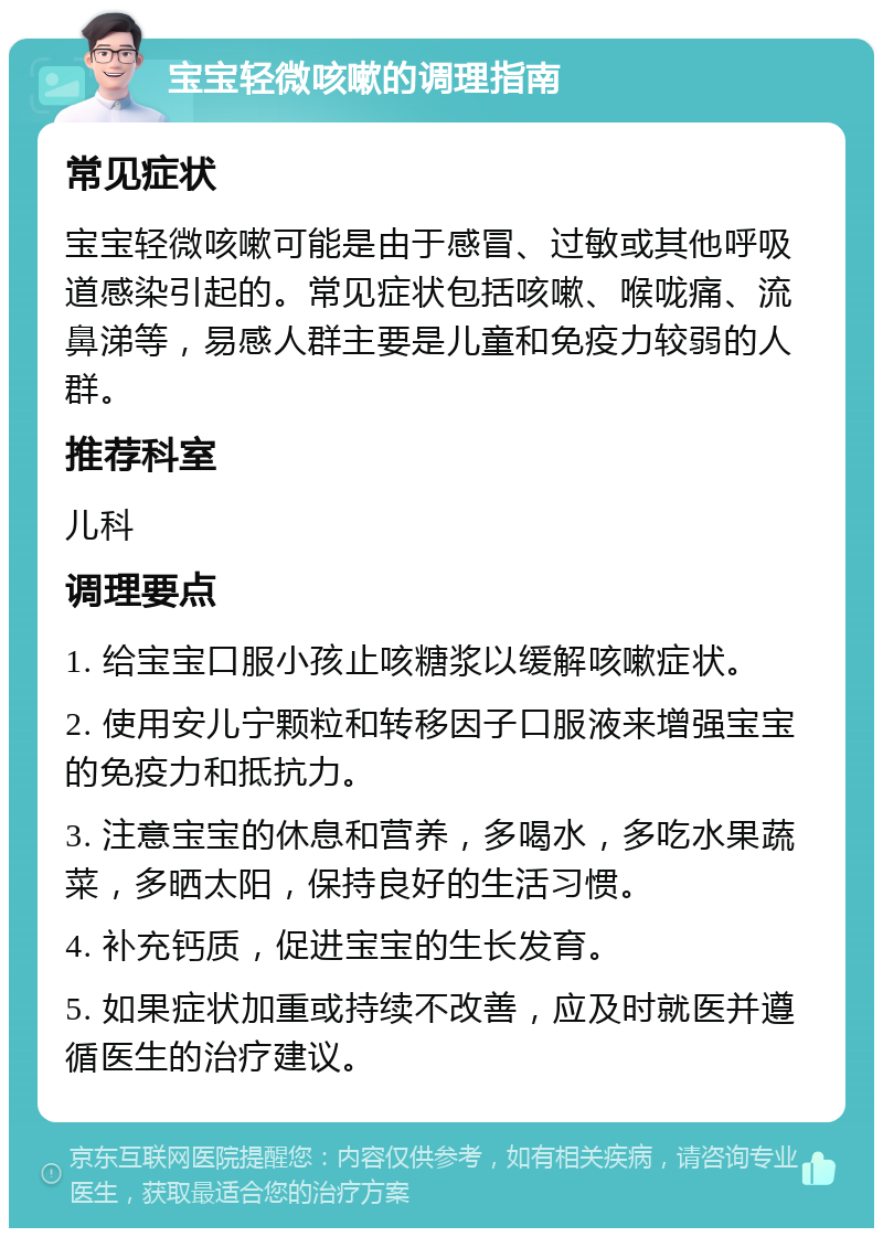 宝宝轻微咳嗽的调理指南 常见症状 宝宝轻微咳嗽可能是由于感冒、过敏或其他呼吸道感染引起的。常见症状包括咳嗽、喉咙痛、流鼻涕等，易感人群主要是儿童和免疫力较弱的人群。 推荐科室 儿科 调理要点 1. 给宝宝口服小孩止咳糖浆以缓解咳嗽症状。 2. 使用安儿宁颗粒和转移因子口服液来增强宝宝的免疫力和抵抗力。 3. 注意宝宝的休息和营养，多喝水，多吃水果蔬菜，多晒太阳，保持良好的生活习惯。 4. 补充钙质，促进宝宝的生长发育。 5. 如果症状加重或持续不改善，应及时就医并遵循医生的治疗建议。