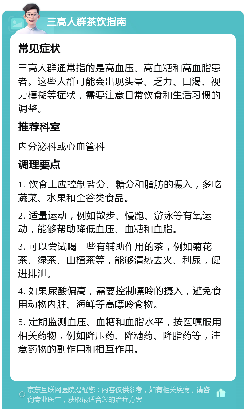 三高人群茶饮指南 常见症状 三高人群通常指的是高血压、高血糖和高血脂患者。这些人群可能会出现头晕、乏力、口渴、视力模糊等症状，需要注意日常饮食和生活习惯的调整。 推荐科室 内分泌科或心血管科 调理要点 1. 饮食上应控制盐分、糖分和脂肪的摄入，多吃蔬菜、水果和全谷类食品。 2. 适量运动，例如散步、慢跑、游泳等有氧运动，能够帮助降低血压、血糖和血脂。 3. 可以尝试喝一些有辅助作用的茶，例如菊花茶、绿茶、山楂茶等，能够清热去火、利尿，促进排泄。 4. 如果尿酸偏高，需要控制嘌呤的摄入，避免食用动物内脏、海鲜等高嘌呤食物。 5. 定期监测血压、血糖和血脂水平，按医嘱服用相关药物，例如降压药、降糖药、降脂药等，注意药物的副作用和相互作用。