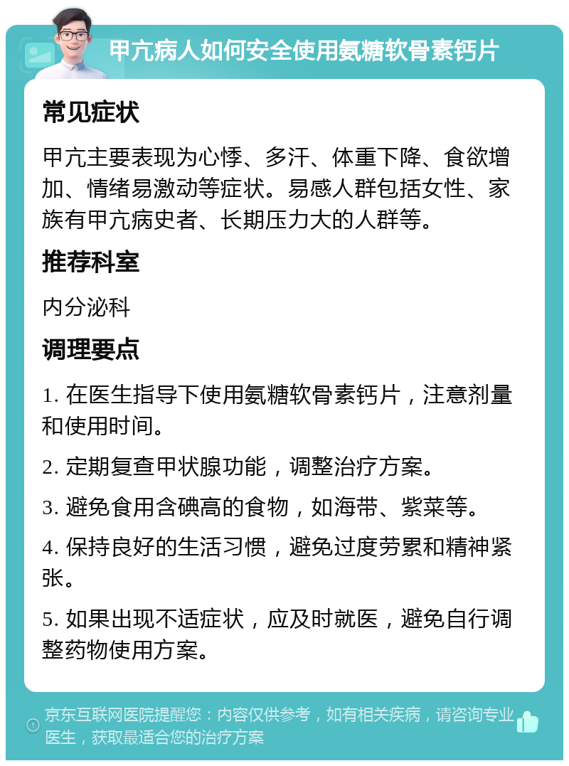 甲亢病人如何安全使用氨糖软骨素钙片 常见症状 甲亢主要表现为心悸、多汗、体重下降、食欲增加、情绪易激动等症状。易感人群包括女性、家族有甲亢病史者、长期压力大的人群等。 推荐科室 内分泌科 调理要点 1. 在医生指导下使用氨糖软骨素钙片，注意剂量和使用时间。 2. 定期复查甲状腺功能，调整治疗方案。 3. 避免食用含碘高的食物，如海带、紫菜等。 4. 保持良好的生活习惯，避免过度劳累和精神紧张。 5. 如果出现不适症状，应及时就医，避免自行调整药物使用方案。