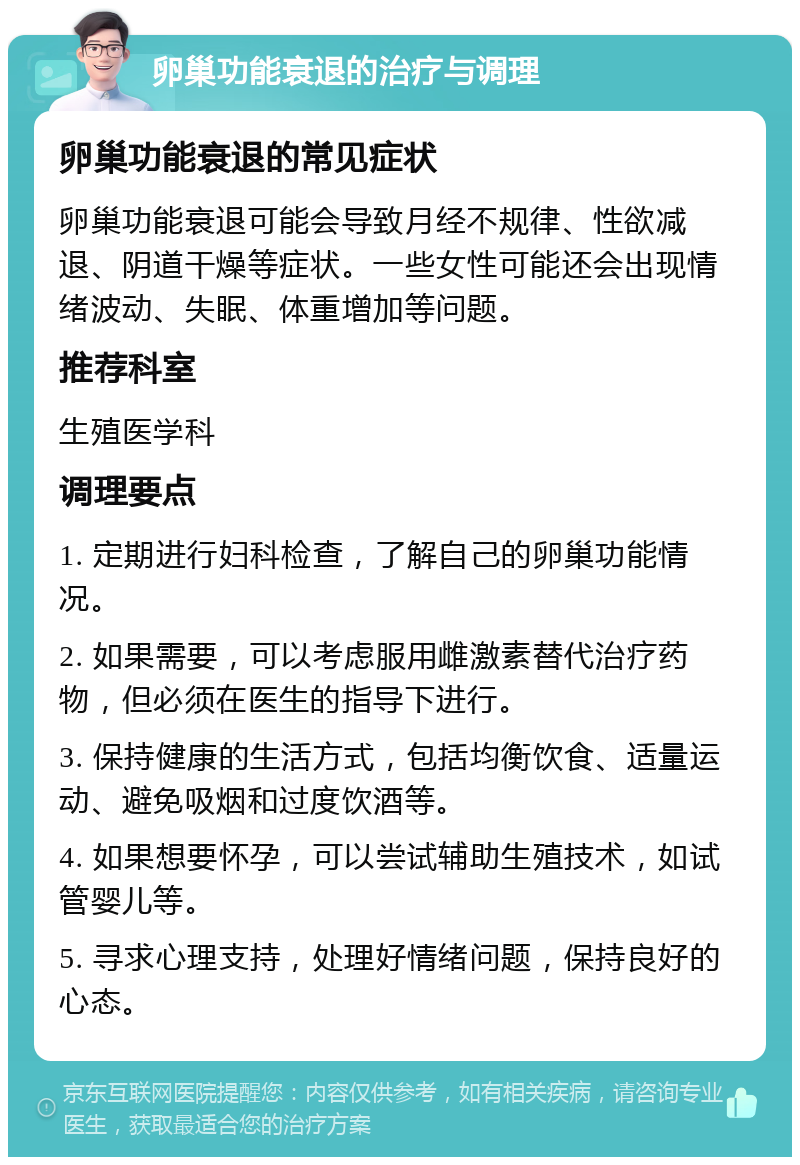 卵巢功能衰退的治疗与调理 卵巢功能衰退的常见症状 卵巢功能衰退可能会导致月经不规律、性欲减退、阴道干燥等症状。一些女性可能还会出现情绪波动、失眠、体重增加等问题。 推荐科室 生殖医学科 调理要点 1. 定期进行妇科检查，了解自己的卵巢功能情况。 2. 如果需要，可以考虑服用雌激素替代治疗药物，但必须在医生的指导下进行。 3. 保持健康的生活方式，包括均衡饮食、适量运动、避免吸烟和过度饮酒等。 4. 如果想要怀孕，可以尝试辅助生殖技术，如试管婴儿等。 5. 寻求心理支持，处理好情绪问题，保持良好的心态。