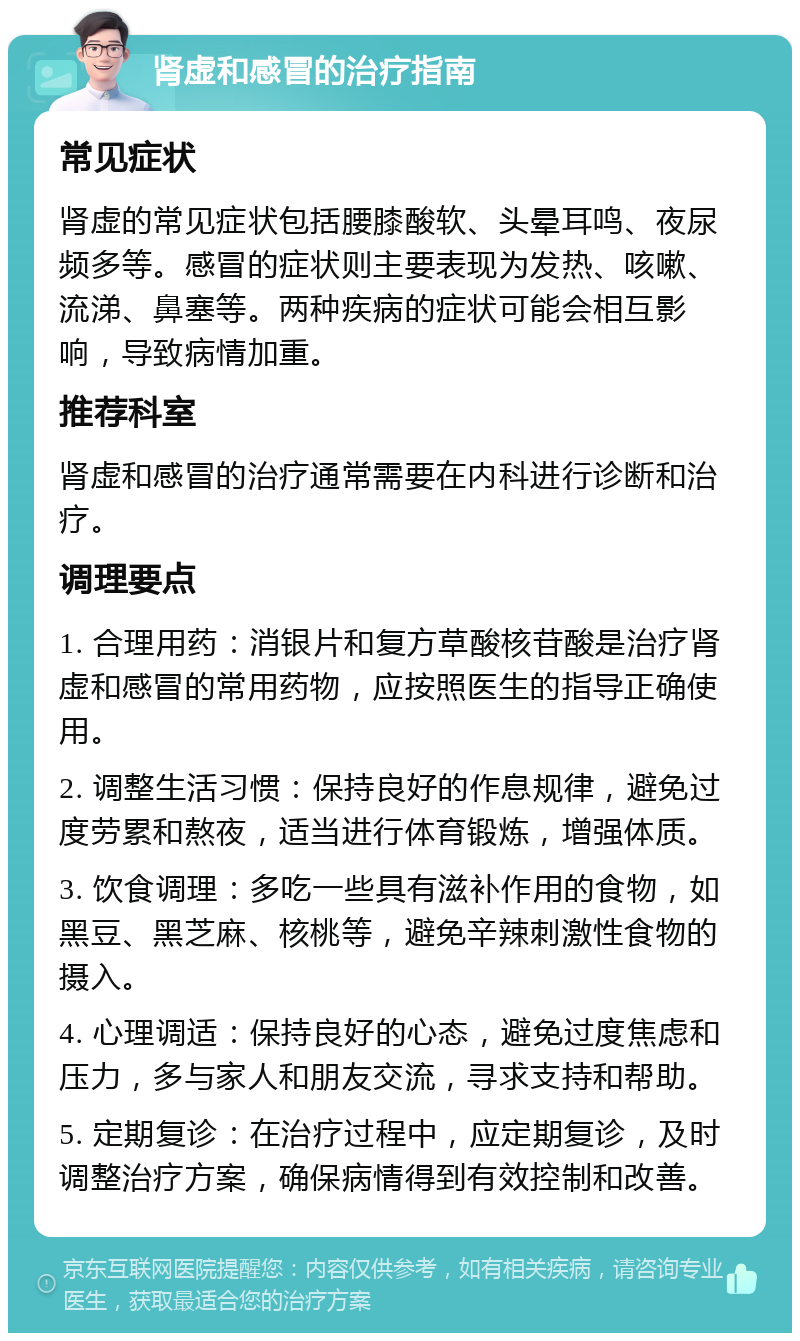 肾虚和感冒的治疗指南 常见症状 肾虚的常见症状包括腰膝酸软、头晕耳鸣、夜尿频多等。感冒的症状则主要表现为发热、咳嗽、流涕、鼻塞等。两种疾病的症状可能会相互影响，导致病情加重。 推荐科室 肾虚和感冒的治疗通常需要在内科进行诊断和治疗。 调理要点 1. 合理用药：消银片和复方草酸核苷酸是治疗肾虚和感冒的常用药物，应按照医生的指导正确使用。 2. 调整生活习惯：保持良好的作息规律，避免过度劳累和熬夜，适当进行体育锻炼，增强体质。 3. 饮食调理：多吃一些具有滋补作用的食物，如黑豆、黑芝麻、核桃等，避免辛辣刺激性食物的摄入。 4. 心理调适：保持良好的心态，避免过度焦虑和压力，多与家人和朋友交流，寻求支持和帮助。 5. 定期复诊：在治疗过程中，应定期复诊，及时调整治疗方案，确保病情得到有效控制和改善。