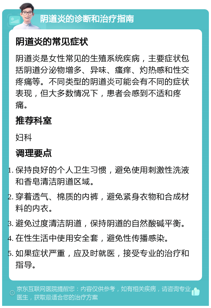 阴道炎的诊断和治疗指南 阴道炎的常见症状 阴道炎是女性常见的生殖系统疾病，主要症状包括阴道分泌物增多、异味、瘙痒、灼热感和性交疼痛等。不同类型的阴道炎可能会有不同的症状表现，但大多数情况下，患者会感到不适和疼痛。 推荐科室 妇科 调理要点 保持良好的个人卫生习惯，避免使用刺激性洗液和香皂清洁阴道区域。 穿着透气、棉质的内裤，避免紧身衣物和合成材料的内衣。 避免过度清洁阴道，保持阴道的自然酸碱平衡。 在性生活中使用安全套，避免性传播感染。 如果症状严重，应及时就医，接受专业的治疗和指导。