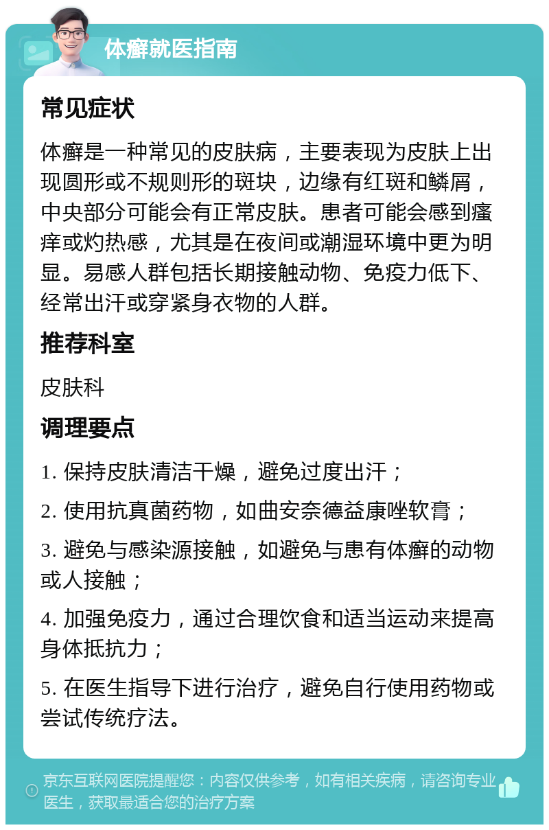 体癣就医指南 常见症状 体癣是一种常见的皮肤病，主要表现为皮肤上出现圆形或不规则形的斑块，边缘有红斑和鳞屑，中央部分可能会有正常皮肤。患者可能会感到瘙痒或灼热感，尤其是在夜间或潮湿环境中更为明显。易感人群包括长期接触动物、免疫力低下、经常出汗或穿紧身衣物的人群。 推荐科室 皮肤科 调理要点 1. 保持皮肤清洁干燥，避免过度出汗； 2. 使用抗真菌药物，如曲安奈德益康唑软膏； 3. 避免与感染源接触，如避免与患有体癣的动物或人接触； 4. 加强免疫力，通过合理饮食和适当运动来提高身体抵抗力； 5. 在医生指导下进行治疗，避免自行使用药物或尝试传统疗法。