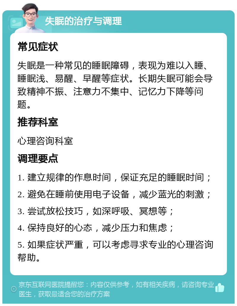 失眠的治疗与调理 常见症状 失眠是一种常见的睡眠障碍，表现为难以入睡、睡眠浅、易醒、早醒等症状。长期失眠可能会导致精神不振、注意力不集中、记忆力下降等问题。 推荐科室 心理咨询科室 调理要点 1. 建立规律的作息时间，保证充足的睡眠时间； 2. 避免在睡前使用电子设备，减少蓝光的刺激； 3. 尝试放松技巧，如深呼吸、冥想等； 4. 保持良好的心态，减少压力和焦虑； 5. 如果症状严重，可以考虑寻求专业的心理咨询帮助。