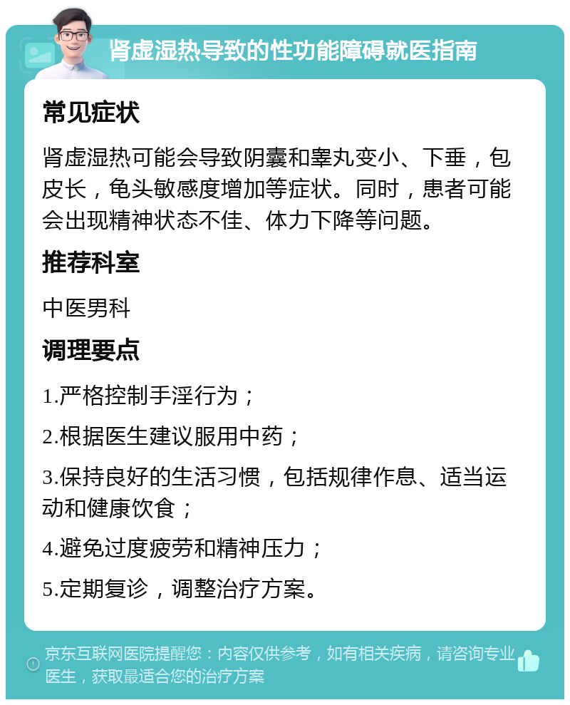 肾虚湿热导致的性功能障碍就医指南 常见症状 肾虚湿热可能会导致阴囊和睾丸变小、下垂，包皮长，龟头敏感度增加等症状。同时，患者可能会出现精神状态不佳、体力下降等问题。 推荐科室 中医男科 调理要点 1.严格控制手淫行为； 2.根据医生建议服用中药； 3.保持良好的生活习惯，包括规律作息、适当运动和健康饮食； 4.避免过度疲劳和精神压力； 5.定期复诊，调整治疗方案。