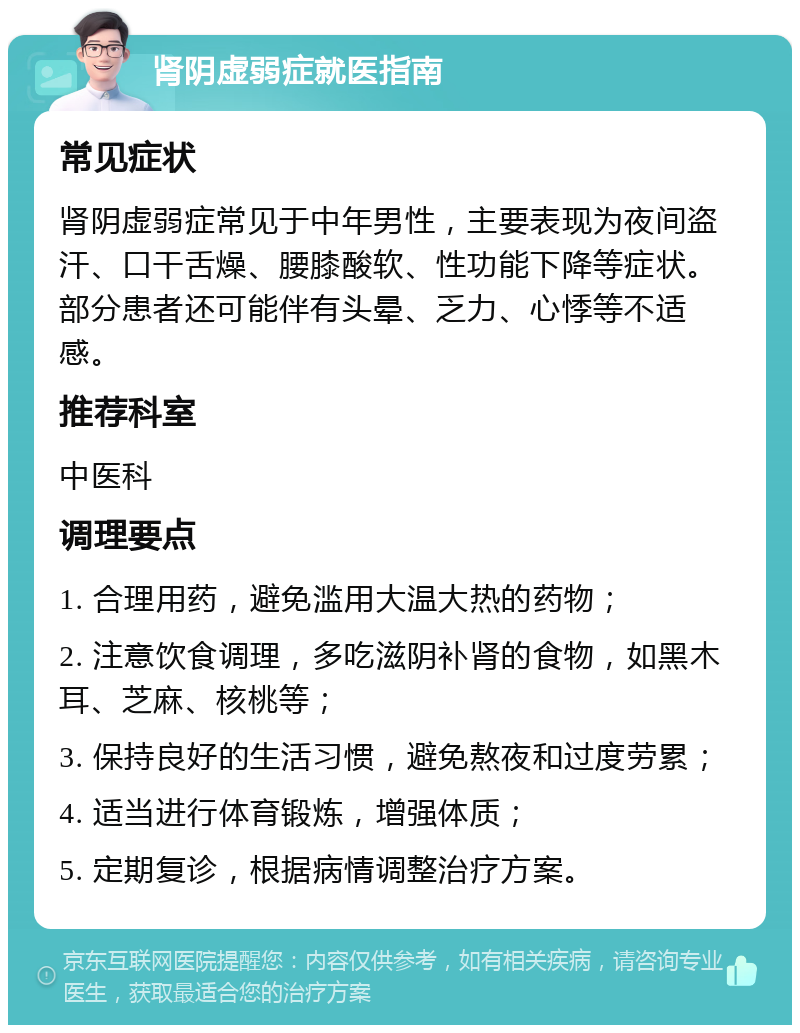 肾阴虚弱症就医指南 常见症状 肾阴虚弱症常见于中年男性，主要表现为夜间盗汗、口干舌燥、腰膝酸软、性功能下降等症状。部分患者还可能伴有头晕、乏力、心悸等不适感。 推荐科室 中医科 调理要点 1. 合理用药，避免滥用大温大热的药物； 2. 注意饮食调理，多吃滋阴补肾的食物，如黑木耳、芝麻、核桃等； 3. 保持良好的生活习惯，避免熬夜和过度劳累； 4. 适当进行体育锻炼，增强体质； 5. 定期复诊，根据病情调整治疗方案。