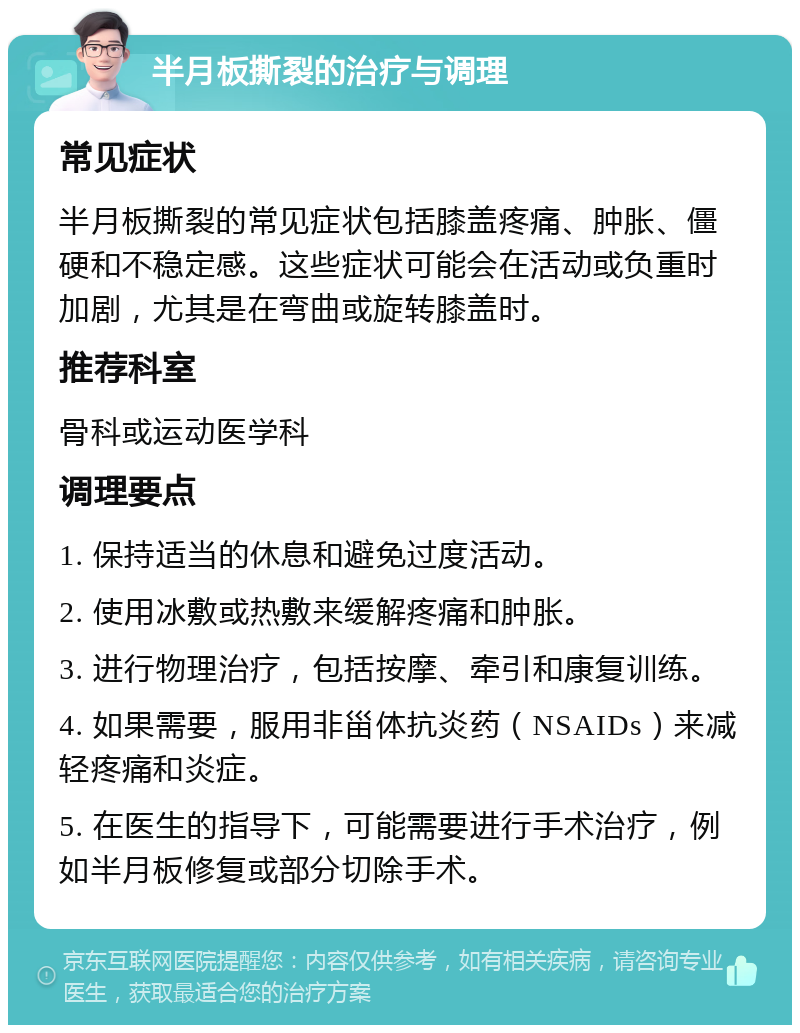 半月板撕裂的治疗与调理 常见症状 半月板撕裂的常见症状包括膝盖疼痛、肿胀、僵硬和不稳定感。这些症状可能会在活动或负重时加剧，尤其是在弯曲或旋转膝盖时。 推荐科室 骨科或运动医学科 调理要点 1. 保持适当的休息和避免过度活动。 2. 使用冰敷或热敷来缓解疼痛和肿胀。 3. 进行物理治疗，包括按摩、牵引和康复训练。 4. 如果需要，服用非甾体抗炎药（NSAIDs）来减轻疼痛和炎症。 5. 在医生的指导下，可能需要进行手术治疗，例如半月板修复或部分切除手术。