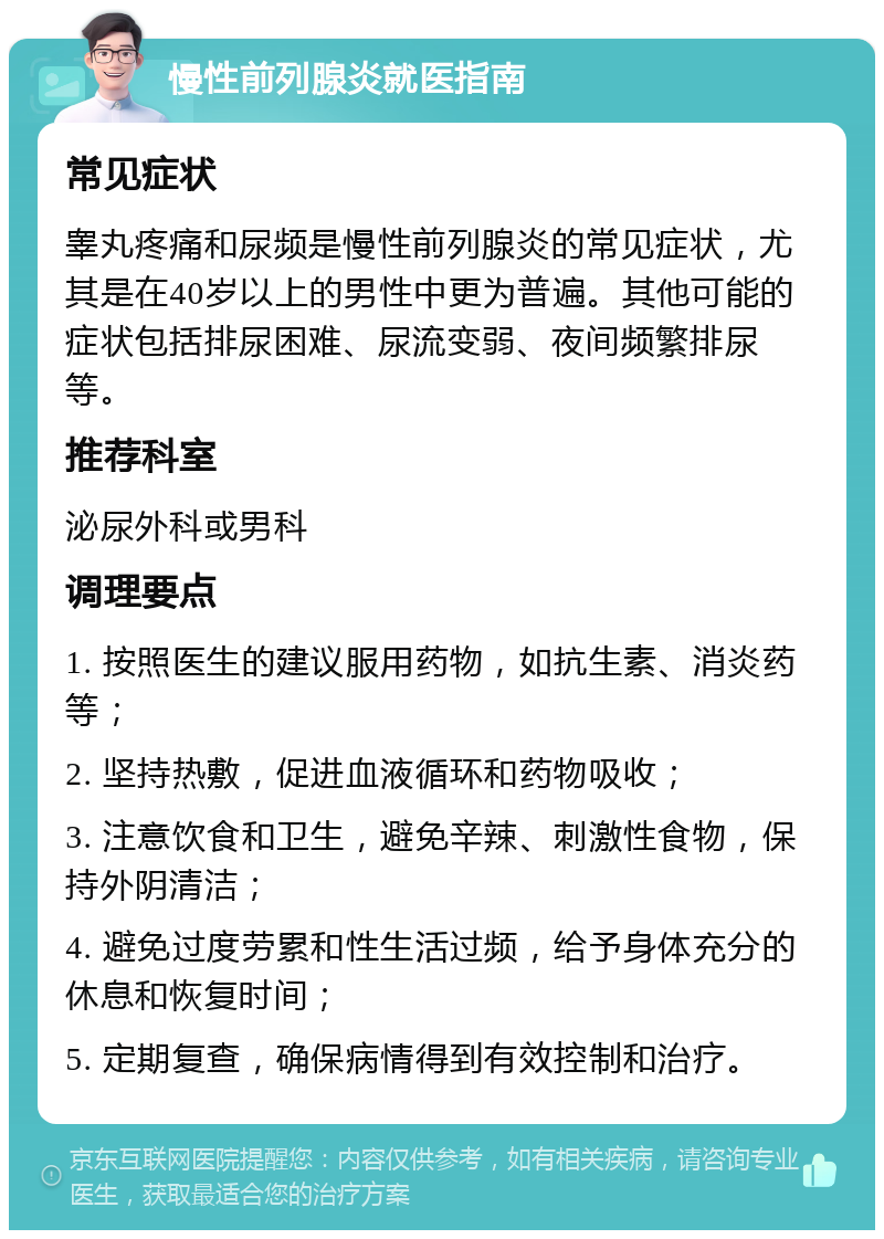 慢性前列腺炎就医指南 常见症状 睾丸疼痛和尿频是慢性前列腺炎的常见症状，尤其是在40岁以上的男性中更为普遍。其他可能的症状包括排尿困难、尿流变弱、夜间频繁排尿等。 推荐科室 泌尿外科或男科 调理要点 1. 按照医生的建议服用药物，如抗生素、消炎药等； 2. 坚持热敷，促进血液循环和药物吸收； 3. 注意饮食和卫生，避免辛辣、刺激性食物，保持外阴清洁； 4. 避免过度劳累和性生活过频，给予身体充分的休息和恢复时间； 5. 定期复查，确保病情得到有效控制和治疗。