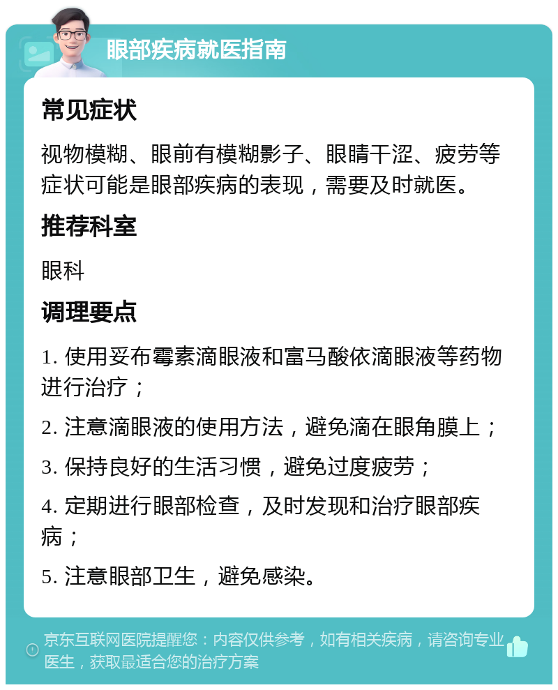 眼部疾病就医指南 常见症状 视物模糊、眼前有模糊影子、眼睛干涩、疲劳等症状可能是眼部疾病的表现，需要及时就医。 推荐科室 眼科 调理要点 1. 使用妥布霉素滴眼液和富马酸依滴眼液等药物进行治疗； 2. 注意滴眼液的使用方法，避免滴在眼角膜上； 3. 保持良好的生活习惯，避免过度疲劳； 4. 定期进行眼部检查，及时发现和治疗眼部疾病； 5. 注意眼部卫生，避免感染。