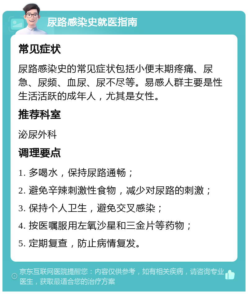 尿路感染史就医指南 常见症状 尿路感染史的常见症状包括小便末期疼痛、尿急、尿频、血尿、尿不尽等。易感人群主要是性生活活跃的成年人，尤其是女性。 推荐科室 泌尿外科 调理要点 1. 多喝水，保持尿路通畅； 2. 避免辛辣刺激性食物，减少对尿路的刺激； 3. 保持个人卫生，避免交叉感染； 4. 按医嘱服用左氧沙星和三金片等药物； 5. 定期复查，防止病情复发。