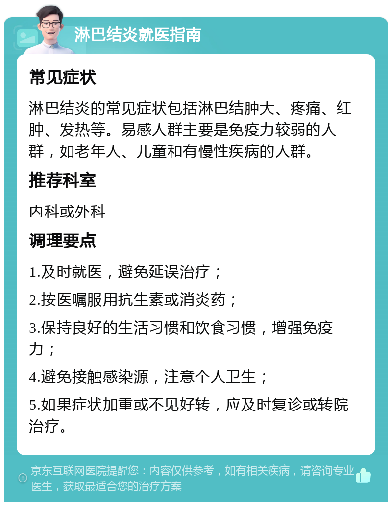 淋巴结炎就医指南 常见症状 淋巴结炎的常见症状包括淋巴结肿大、疼痛、红肿、发热等。易感人群主要是免疫力较弱的人群，如老年人、儿童和有慢性疾病的人群。 推荐科室 内科或外科 调理要点 1.及时就医，避免延误治疗； 2.按医嘱服用抗生素或消炎药； 3.保持良好的生活习惯和饮食习惯，增强免疫力； 4.避免接触感染源，注意个人卫生； 5.如果症状加重或不见好转，应及时复诊或转院治疗。