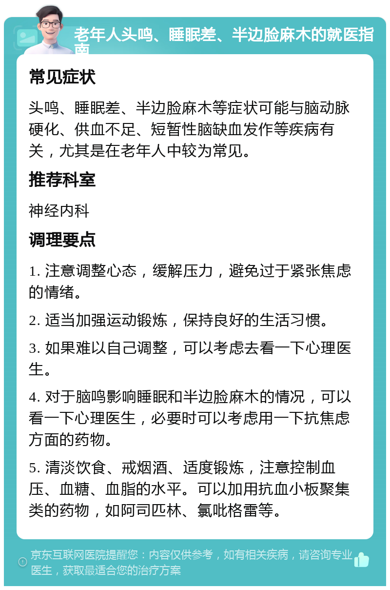 老年人头鸣、睡眠差、半边脸麻木的就医指南 常见症状 头鸣、睡眠差、半边脸麻木等症状可能与脑动脉硬化、供血不足、短暂性脑缺血发作等疾病有关，尤其是在老年人中较为常见。 推荐科室 神经内科 调理要点 1. 注意调整心态，缓解压力，避免过于紧张焦虑的情绪。 2. 适当加强运动锻炼，保持良好的生活习惯。 3. 如果难以自己调整，可以考虑去看一下心理医生。 4. 对于脑鸣影响睡眠和半边脸麻木的情况，可以看一下心理医生，必要时可以考虑用一下抗焦虑方面的药物。 5. 清淡饮食、戒烟酒、适度锻炼，注意控制血压、血糖、血脂的水平。可以加用抗血小板聚集类的药物，如阿司匹林、氯吡格雷等。