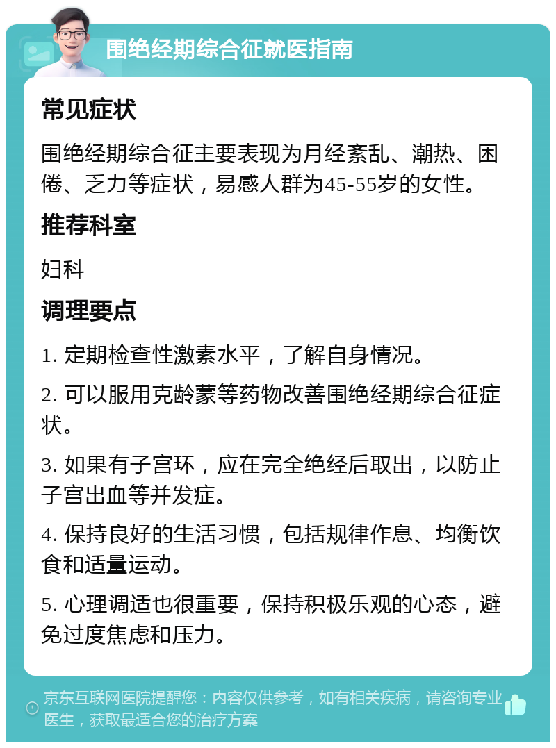 围绝经期综合征就医指南 常见症状 围绝经期综合征主要表现为月经紊乱、潮热、困倦、乏力等症状，易感人群为45-55岁的女性。 推荐科室 妇科 调理要点 1. 定期检查性激素水平，了解自身情况。 2. 可以服用克龄蒙等药物改善围绝经期综合征症状。 3. 如果有子宫环，应在完全绝经后取出，以防止子宫出血等并发症。 4. 保持良好的生活习惯，包括规律作息、均衡饮食和适量运动。 5. 心理调适也很重要，保持积极乐观的心态，避免过度焦虑和压力。