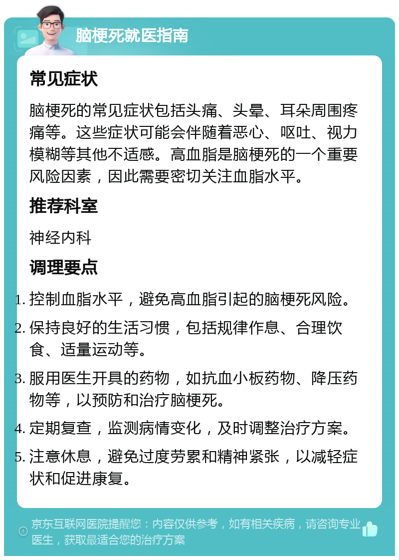 脑梗死就医指南 常见症状 脑梗死的常见症状包括头痛、头晕、耳朵周围疼痛等。这些症状可能会伴随着恶心、呕吐、视力模糊等其他不适感。高血脂是脑梗死的一个重要风险因素，因此需要密切关注血脂水平。 推荐科室 神经内科 调理要点 控制血脂水平，避免高血脂引起的脑梗死风险。 保持良好的生活习惯，包括规律作息、合理饮食、适量运动等。 服用医生开具的药物，如抗血小板药物、降压药物等，以预防和治疗脑梗死。 定期复查，监测病情变化，及时调整治疗方案。 注意休息，避免过度劳累和精神紧张，以减轻症状和促进康复。