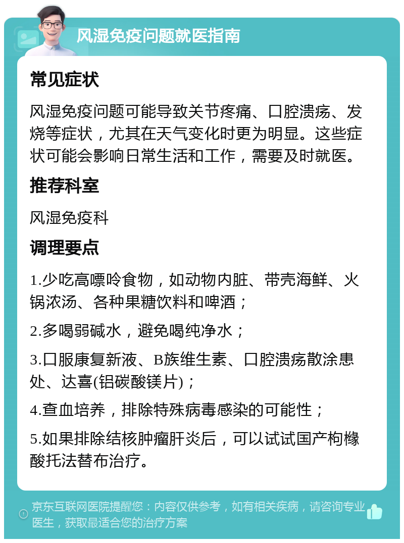 风湿免疫问题就医指南 常见症状 风湿免疫问题可能导致关节疼痛、口腔溃疡、发烧等症状，尤其在天气变化时更为明显。这些症状可能会影响日常生活和工作，需要及时就医。 推荐科室 风湿免疫科 调理要点 1.少吃高嘌呤食物，如动物内脏、带壳海鲜、火锅浓汤、各种果糖饮料和啤酒； 2.多喝弱碱水，避免喝纯净水； 3.口服康复新液、B族维生素、口腔溃疡散涂患处、达喜(铝碳酸镁片)； 4.查血培养，排除特殊病毒感染的可能性； 5.如果排除结核肿瘤肝炎后，可以试试国产枸橼酸托法替布治疗。