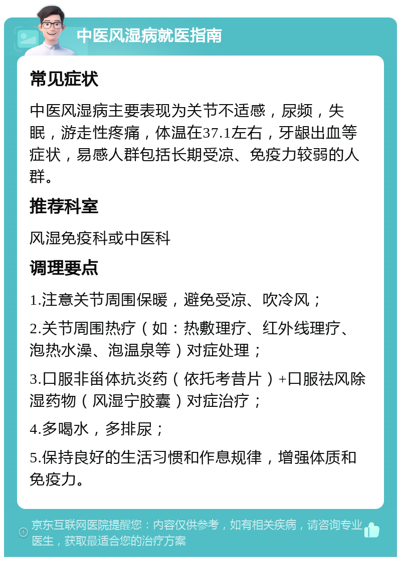 中医风湿病就医指南 常见症状 中医风湿病主要表现为关节不适感，尿频，失眠，游走性疼痛，体温在37.1左右，牙龈出血等症状，易感人群包括长期受凉、免疫力较弱的人群。 推荐科室 风湿免疫科或中医科 调理要点 1.注意关节周围保暖，避免受凉、吹冷风； 2.关节周围热疗（如：热敷理疗、红外线理疗、泡热水澡、泡温泉等）对症处理； 3.口服非甾体抗炎药（依托考昔片）+口服祛风除湿药物（风湿宁胶囊）对症治疗； 4.多喝水，多排尿； 5.保持良好的生活习惯和作息规律，增强体质和免疫力。