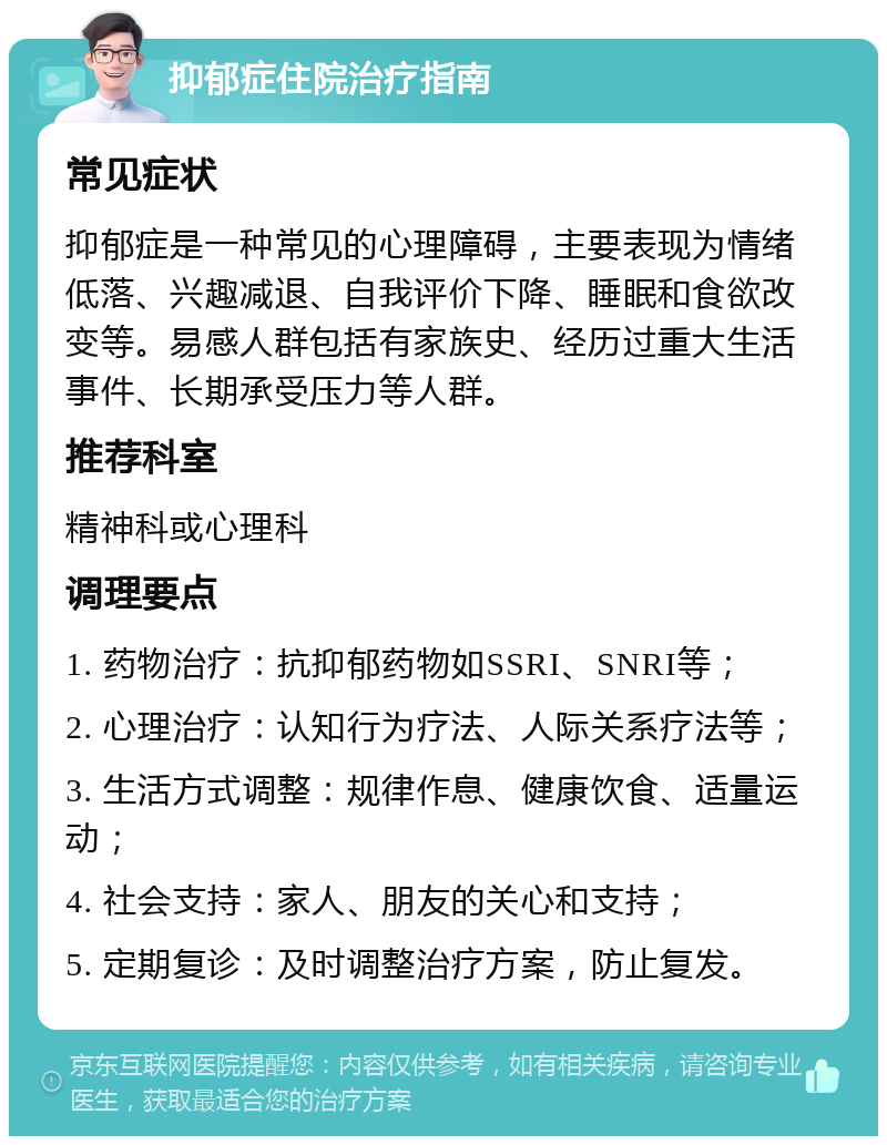 抑郁症住院治疗指南 常见症状 抑郁症是一种常见的心理障碍，主要表现为情绪低落、兴趣减退、自我评价下降、睡眠和食欲改变等。易感人群包括有家族史、经历过重大生活事件、长期承受压力等人群。 推荐科室 精神科或心理科 调理要点 1. 药物治疗：抗抑郁药物如SSRI、SNRI等； 2. 心理治疗：认知行为疗法、人际关系疗法等； 3. 生活方式调整：规律作息、健康饮食、适量运动； 4. 社会支持：家人、朋友的关心和支持； 5. 定期复诊：及时调整治疗方案，防止复发。