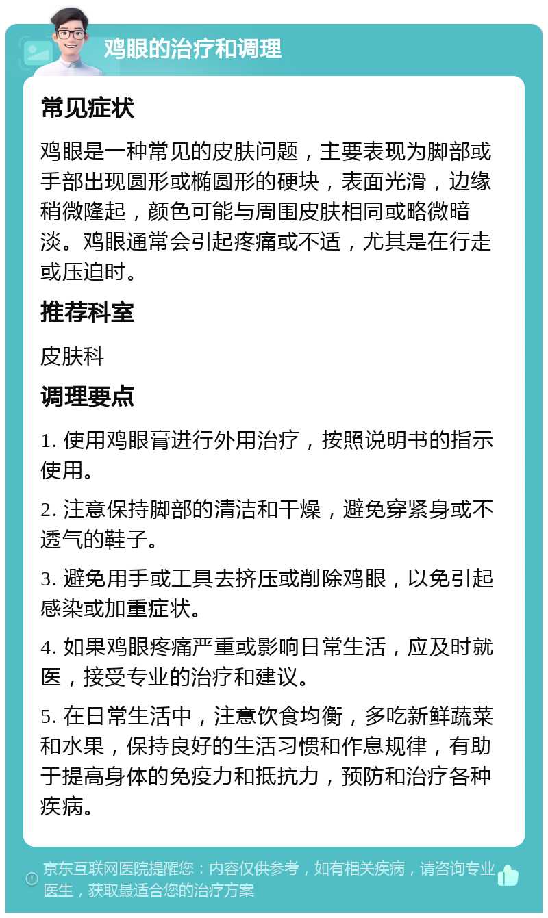 鸡眼的治疗和调理 常见症状 鸡眼是一种常见的皮肤问题，主要表现为脚部或手部出现圆形或椭圆形的硬块，表面光滑，边缘稍微隆起，颜色可能与周围皮肤相同或略微暗淡。鸡眼通常会引起疼痛或不适，尤其是在行走或压迫时。 推荐科室 皮肤科 调理要点 1. 使用鸡眼膏进行外用治疗，按照说明书的指示使用。 2. 注意保持脚部的清洁和干燥，避免穿紧身或不透气的鞋子。 3. 避免用手或工具去挤压或削除鸡眼，以免引起感染或加重症状。 4. 如果鸡眼疼痛严重或影响日常生活，应及时就医，接受专业的治疗和建议。 5. 在日常生活中，注意饮食均衡，多吃新鲜蔬菜和水果，保持良好的生活习惯和作息规律，有助于提高身体的免疫力和抵抗力，预防和治疗各种疾病。