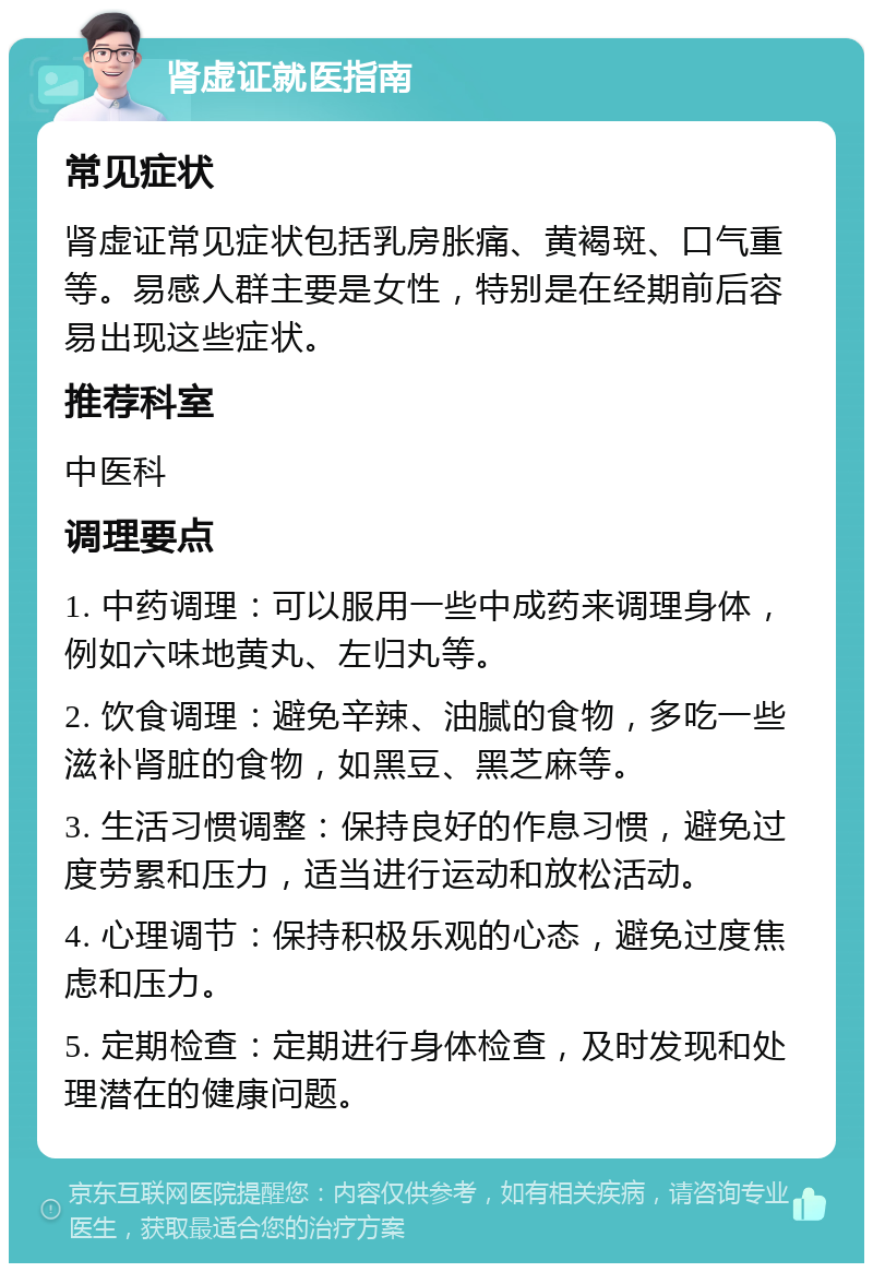 肾虚证就医指南 常见症状 肾虚证常见症状包括乳房胀痛、黄褐斑、口气重等。易感人群主要是女性，特别是在经期前后容易出现这些症状。 推荐科室 中医科 调理要点 1. 中药调理：可以服用一些中成药来调理身体，例如六味地黄丸、左归丸等。 2. 饮食调理：避免辛辣、油腻的食物，多吃一些滋补肾脏的食物，如黑豆、黑芝麻等。 3. 生活习惯调整：保持良好的作息习惯，避免过度劳累和压力，适当进行运动和放松活动。 4. 心理调节：保持积极乐观的心态，避免过度焦虑和压力。 5. 定期检查：定期进行身体检查，及时发现和处理潜在的健康问题。