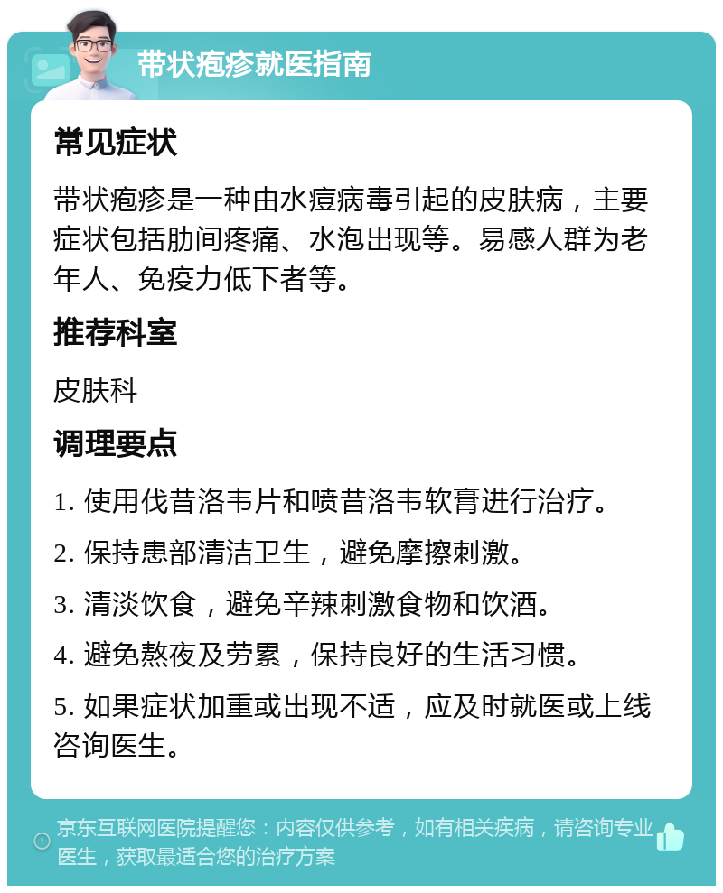 带状疱疹就医指南 常见症状 带状疱疹是一种由水痘病毒引起的皮肤病，主要症状包括肋间疼痛、水泡出现等。易感人群为老年人、免疫力低下者等。 推荐科室 皮肤科 调理要点 1. 使用伐昔洛韦片和喷昔洛韦软膏进行治疗。 2. 保持患部清洁卫生，避免摩擦刺激。 3. 清淡饮食，避免辛辣刺激食物和饮酒。 4. 避免熬夜及劳累，保持良好的生活习惯。 5. 如果症状加重或出现不适，应及时就医或上线咨询医生。